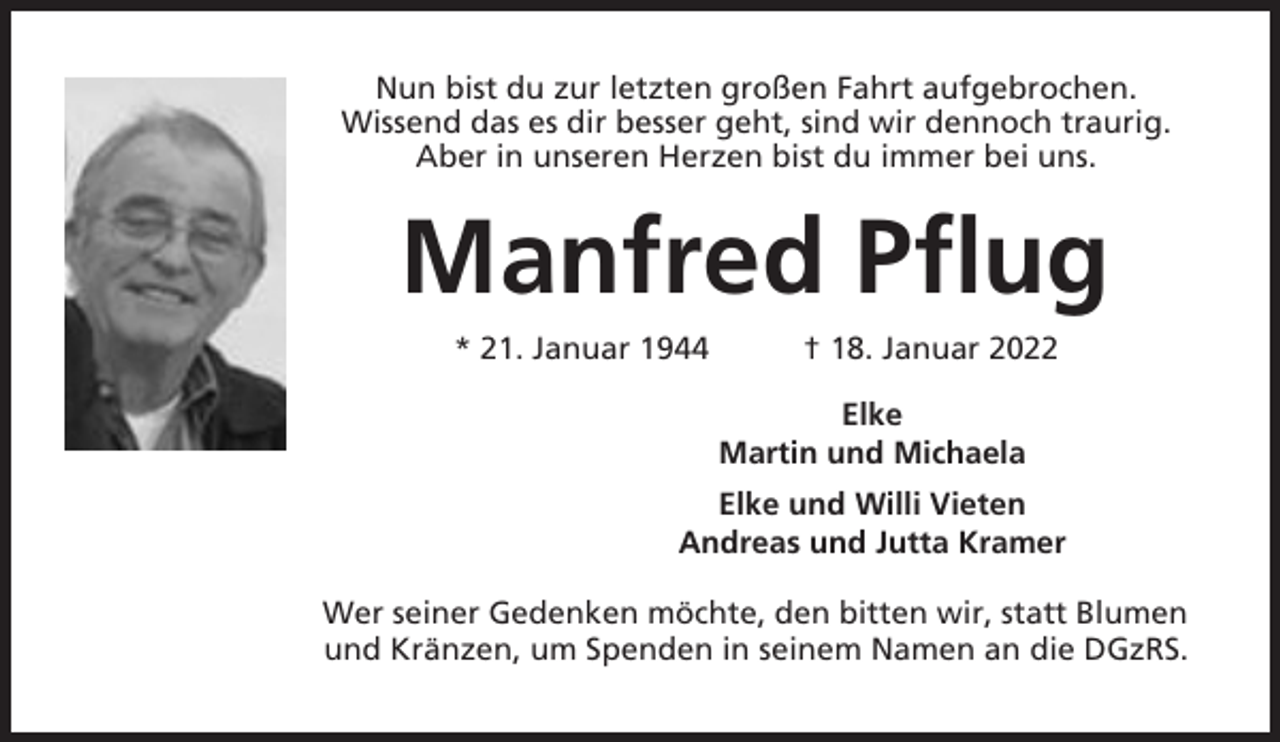 <p>Nun bist du zur letzten großen Fahrt aufgebrochen.<br />Wissend das es dir besser geht, sind wir dennoch traurig.<br />Aber in unseren Herzen bist du immer bei uns.</p><p>Manfred Pflug<br />* 21. Januar 1944</p><p>† 18. Januar 2022<br />Elke<br />Martin und Michaela</p><p>Elke und Willi Vieten<br />Andreas und Jutta Kramer<br />Wer seiner Gedenken möchte, den bitten wir, statt Blumen<br />und Kränzen, um Spenden in seinem Namen an die DGzRS.</p>