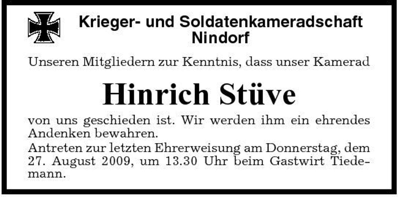<p>Krieger- und Soldatenkameradschaft Nindorf<br />Unseren Mitgliedern zur Kenntnis, dass unser Kamerad</p><p>Hinrich Stüve<br />von uns geschieden ist. Wir werden ihm ein ehrendes Andenken bewahren. Antreten zur letzten Ehrerweisung am Donnerstag, dem 27. August 2009, um 13.30 Uhr beim Gastwirt Tiedemann.</p>