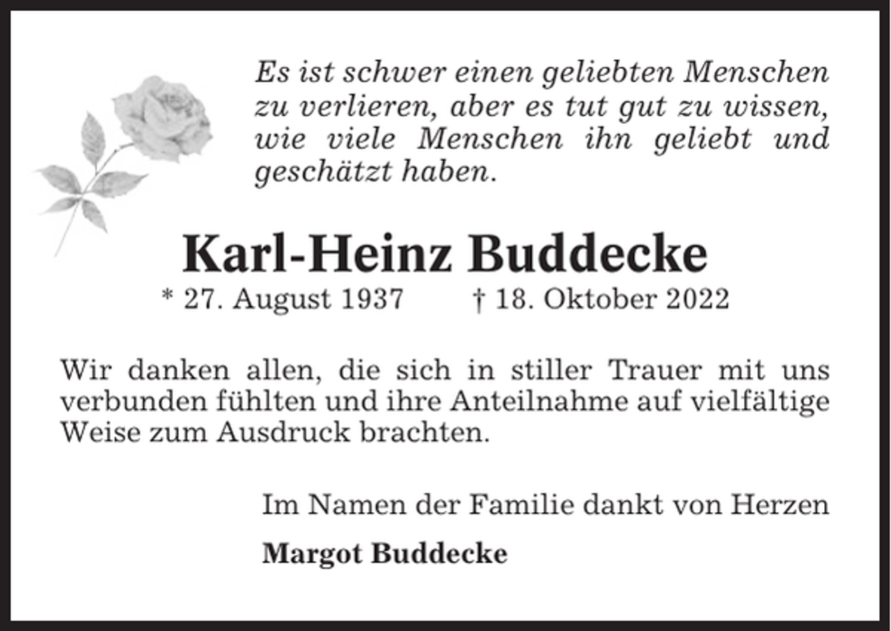 <p>Es ist schwer einen geliebten Menschen<br />zu verlieren, aber es tut gut zu wissen,<br />wie viele Menschen ihn geliebt und<br />geschätzt haben.</p><p>Karl-Heinz Buddecke<br />* 27. August 1937</p><p>† 18. Oktober 2022</p><p>Wir danken allen, die sich in stiller Trauer mit uns<br />verbunden fühlten und ihre Anteilnahme auf vielfältige<br />Weise zum Ausdruck brachten.<br />Im Namen der Familie dankt von Herzen<br />Margot Buddecke</p>