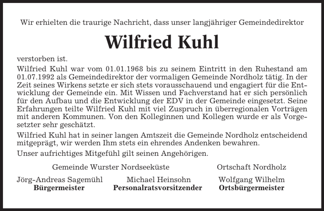 <p>Wir erhielten die traurige Nachricht, dass unser langjähriger Gemeindedirektor</p><p>Wilfried Kuhl<br />verstorben ist.<br />Wilfried Kuhl war vom 01.01.1968 bis zu seinem Eintritt in den Ruhestand am<br />01.07.1992 als Gemeindedirektor der vormaligen Gemeinde Nordholz tätig. In der<br />Zeit seines Wirkens setzte er sich stets vorausschauend und engagiert für die Entwicklung der Gemeinde ein. Mit Wissen und Fachverstand hat er sich persönlich<br />für den Aufbau und die Entwicklung der EDV in der Gemeinde eingesetzt. Seine<br />Erfahrungen teilte Wilfried Kuhl mit viel Zuspruch in überregionalen Vorträgen<br />mit anderen Kommunen. Von den Kolleginnen und Kollegen wurde er als Vorgesetzter sehr geschätzt.<br />Wilfried Kuhl hat in seiner langen Amtszeit die Gemeinde Nordholz entscheidend<br />mitgeprägt, wir werden Ihm stets ein ehrendes Andenken bewahren.<br />Unser aufrichtiges Mitgefühl gilt seinen Angehörigen.<br />Gemeinde Wurster Nordseeküste<br />Jörg-Andreas Sagemühl<br />Bürgermeister</p><p>Michael Heinsohn<br />Personalratsvorsitzender</p><p>Ortschaft Nordholz<br />Wolfgang Wilhelm<br />Ortsbürgermeister</p>