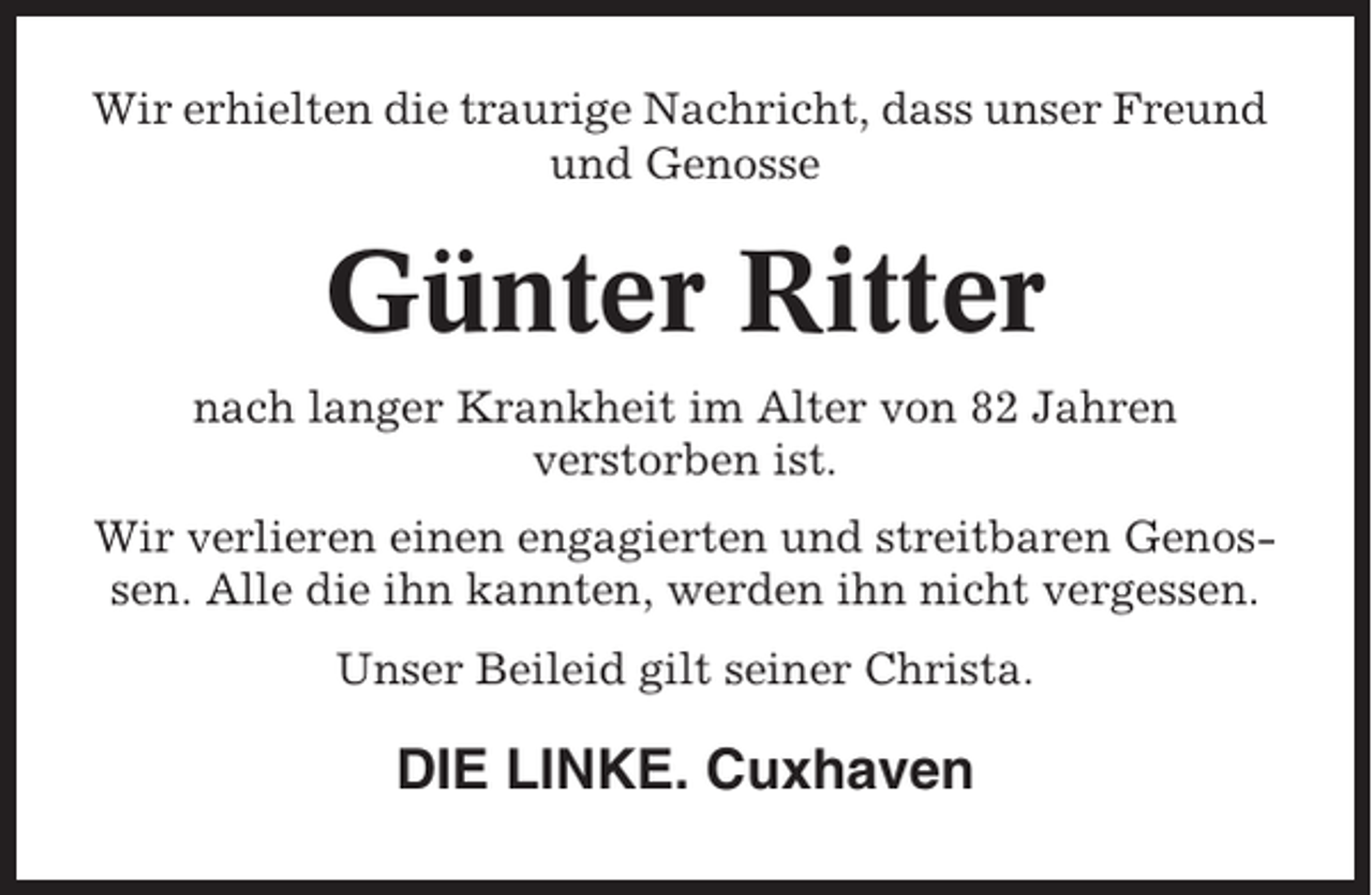 <p>Wir erhielten die traurige Nachricht, dass unser Freund<br />und Genosse</p><p>Günter Ritter<br />nach langer Krankheit im Alter von 82 Jahren<br />verstorben ist.<br />Wir verlieren einen engagierten und streitbaren Genossen. Alle die ihn kannten, werden ihn nicht vergessen.<br />Unser Beileid gilt seiner Christa.</p><p>DIE LINKE. Cuxhaven</p>