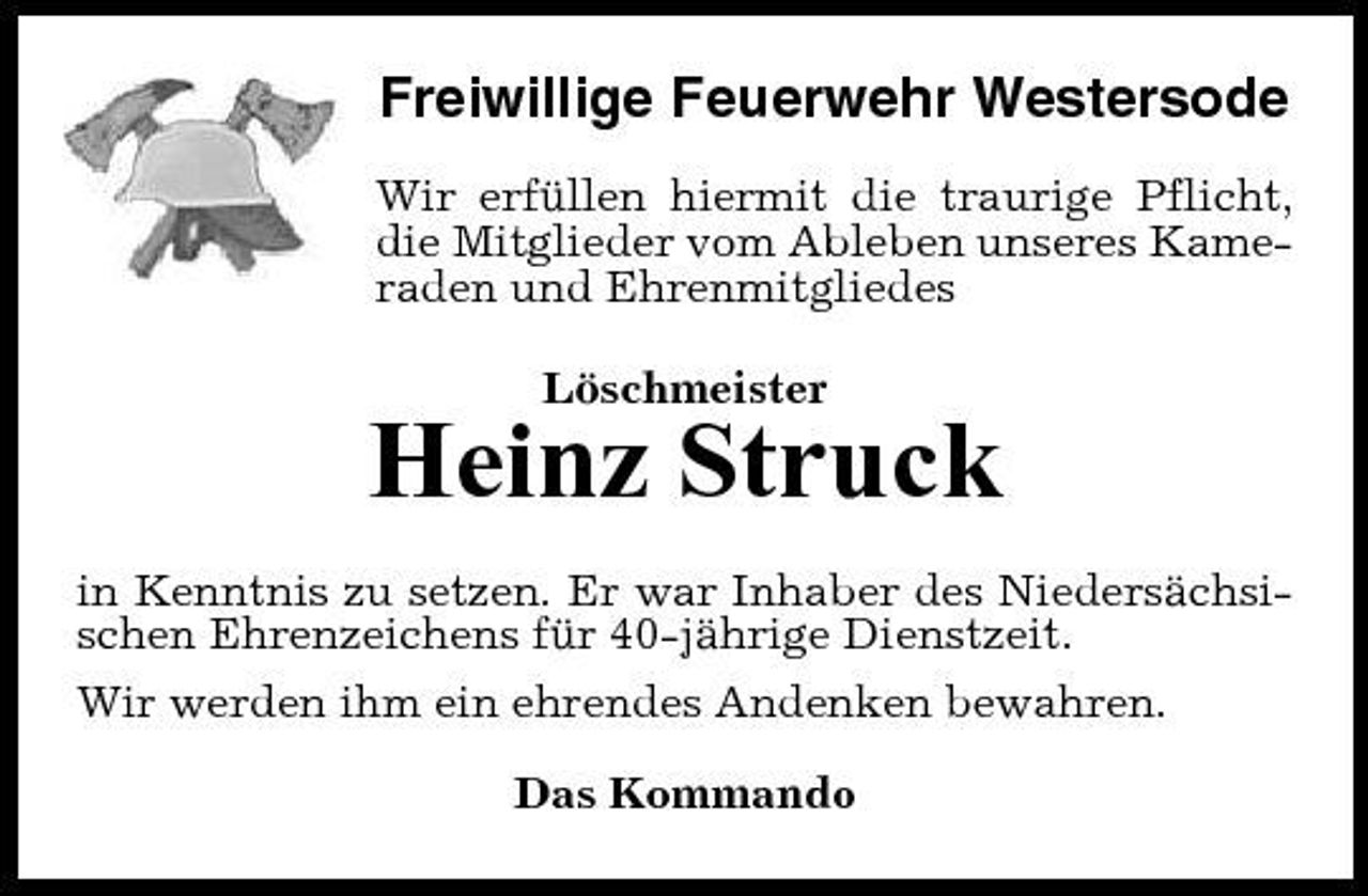 <p>Freiwillige Feuerwehr Westersode<br />Wir erfüllen hiermit die traurige Pflicht, die Mitglieder vom Ableben unseres Kameraden und Ehrenmitgliedes Löschmeister</p><p>Heinz Struck<br />in Kenntnis zu setzen. Er war Inhaber des Niedersächsischen Ehrenzeichens für 40-jährige Dienstzeit. Wir werden ihm ein ehrendes Andenken bewahren. Das Kommando</p>