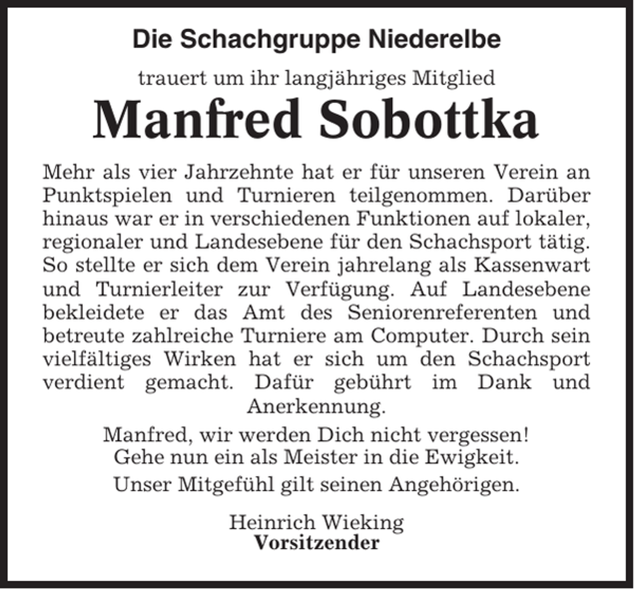 <p>Die Schachgruppe Niederelbe<br />trauert um ihr langjähriges Mitglied</p><p>Manfred Sobottka<br />Mehr als vier Jahrzehnte hat er für unseren Verein an<br />Punktspielen und Turnieren teilgenommen. Darüber<br />hinaus war er in verschiedenen Funktionen auf lokaler,<br />regionaler und Landesebene für den Schachsport tätig.<br />So stellte er sich dem Verein jahrelang als Kassenwart<br />und Turnierleiter zur Verfügung. Auf Landesebene<br />bekleidete er das Amt des Seniorenreferenten und<br />betreute zahlreiche Turniere am Computer. Durch sein<br />vielfältiges Wirken hat er sich um den Schachsport<br />verdient gemacht. Dafür gebührt im Dank und<br />Anerkennung.<br />Manfred, wir werden Dich nicht vergessen!<br />Gehe nun ein als Meister in die Ewigkeit.<br />Unser Mitgefühl gilt seinen Angehörigen.<br />Heinrich Wieking<br />Vorsitzender</p>