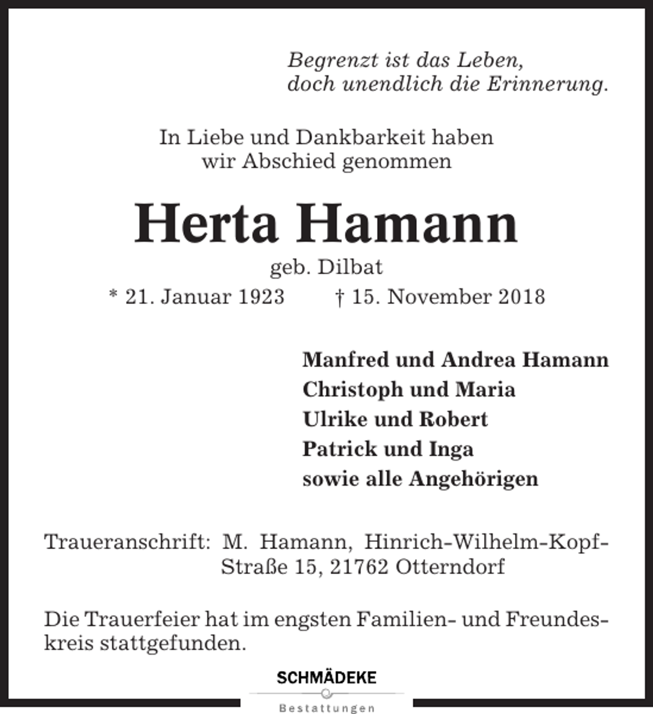 <p>Begrenzt ist das Leben,<br />doch unendlich die Erinnerung.<br />In Liebe und Dankbarkeit haben<br />wir Abschied genommen</p><p>Herta Hamann<br />geb. Dilbat<br />* 21. Januar 1923<br />† 15. November 2018<br />Manfred und Andrea Hamann<br />Christoph und Maria<br />Ulrike und Robert<br />Patrick und Inga<br />sowie alle Angehörigen<br />Traueranschrift: M. Hamann, Hinrich-Wilhelm-KopfStraße 15, 21762 Otterndorf<br />Die Trauerfeier hat im engsten Familien- und Freundeskreis stattgefunden.</p>