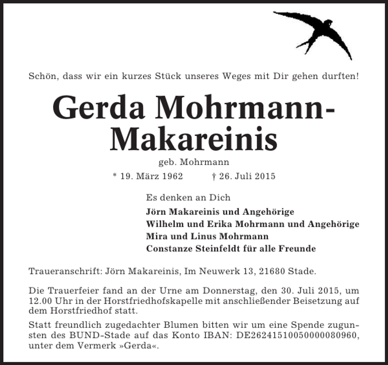 <p>Schön, dass wir ein kurzes Stück unseres Weges mit Dir gehen durften!</p><p>Gerda MohrmannMakareinis<br />geb. Mohrmann<br />* 19. März 1962<br />† 26. Juli 2015<br />Es denken an Dich<br />Jörn Makareinis und Angehörige<br />Wilhelm und Erika Mohrmann und Angehörige<br />Mira und Linus Mohrmann<br />Constanze Steinfeldt für alle Freunde<br />Traueranschrift: Jörn Makareinis, Im Neuwerk 13, 21680 Stade.<br />Die Trauerfeier fand an der Urne am Donnerstag, den 30. Juli 2015, um<br />12.00 Uhr in der Horstfriedhofskapelle mit anschließender Beisetzung auf<br />dem Horstfriedhof statt.<br />Statt freundlich zugedachter Blumen bitten wir um eine Spende zugunsten des BUND-Stade auf das Konto IBAN: DE26241510050000080960,<br />unter dem Vermerk »Gerda«.</p>
