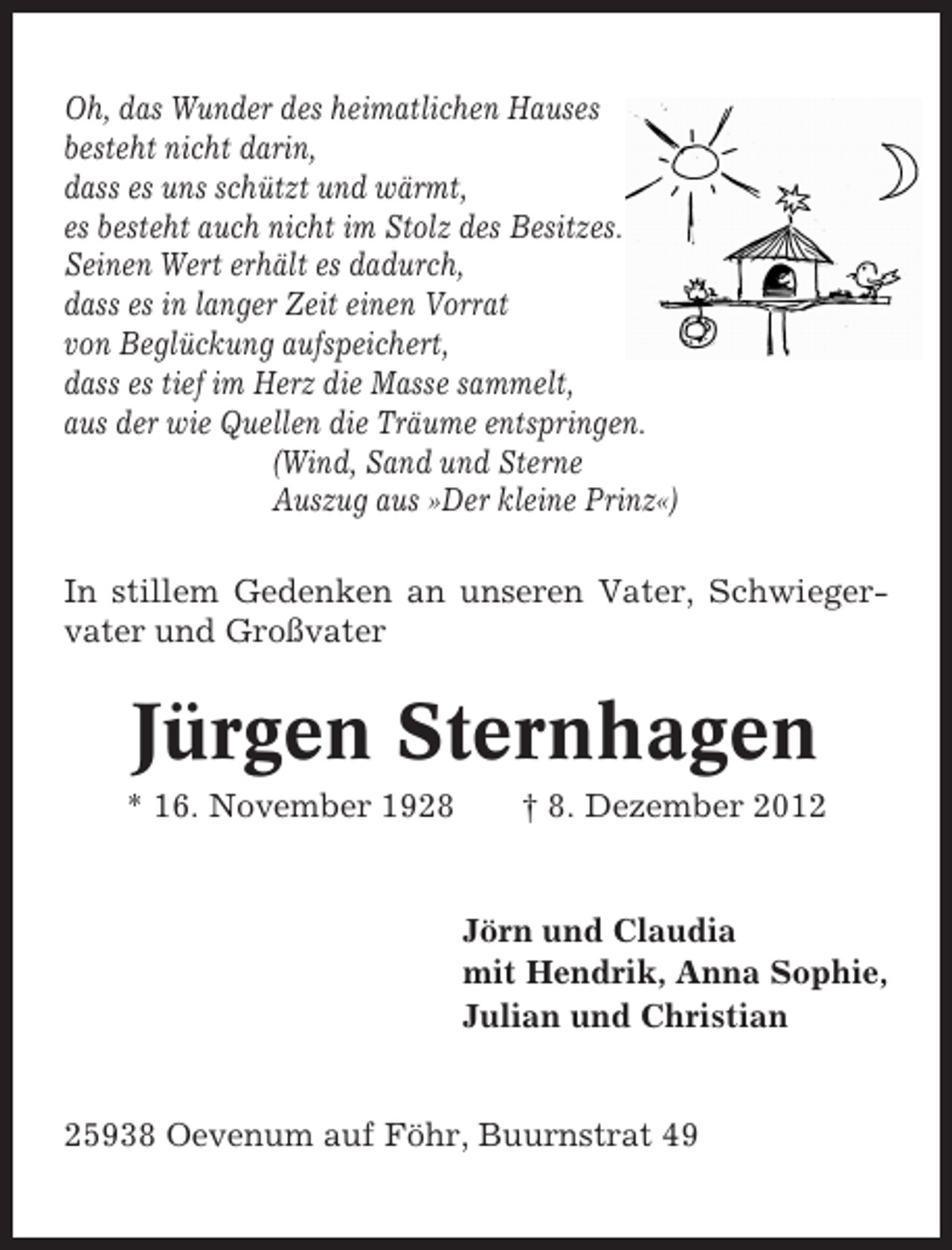 <p>Oh, das Wunder des heimatlichen Hauses<br />besteht nicht darin,<br />dass es uns schützt und wärmt,<br />es besteht auch nicht im Stolz des Besitzes.<br />Seinen Wert erhält es dadurch,<br />dass es in langer Zeit einen Vorrat<br />von Beglückung aufspeichert,<br />dass es tief im Herz die Masse sammelt,<br />aus der wie Quellen die Träume entspringen.<br />(Wind, Sand und Sterne<br />Auszug aus »Der kleine Prinz«)<br />In stillem Gedenken an unseren Vater, Schwiegervater und Großvater</p><p>Jürgen Sternhagen<br />* 16. November 1928</p><p>† 8. Dezember 2012</p><p>Jörn und Claudia<br />mit Hendrik, Anna Sophie,<br />Julian und Christian</p><p>25938 Oevenum auf Föhr, Buurnstrat 49</p>