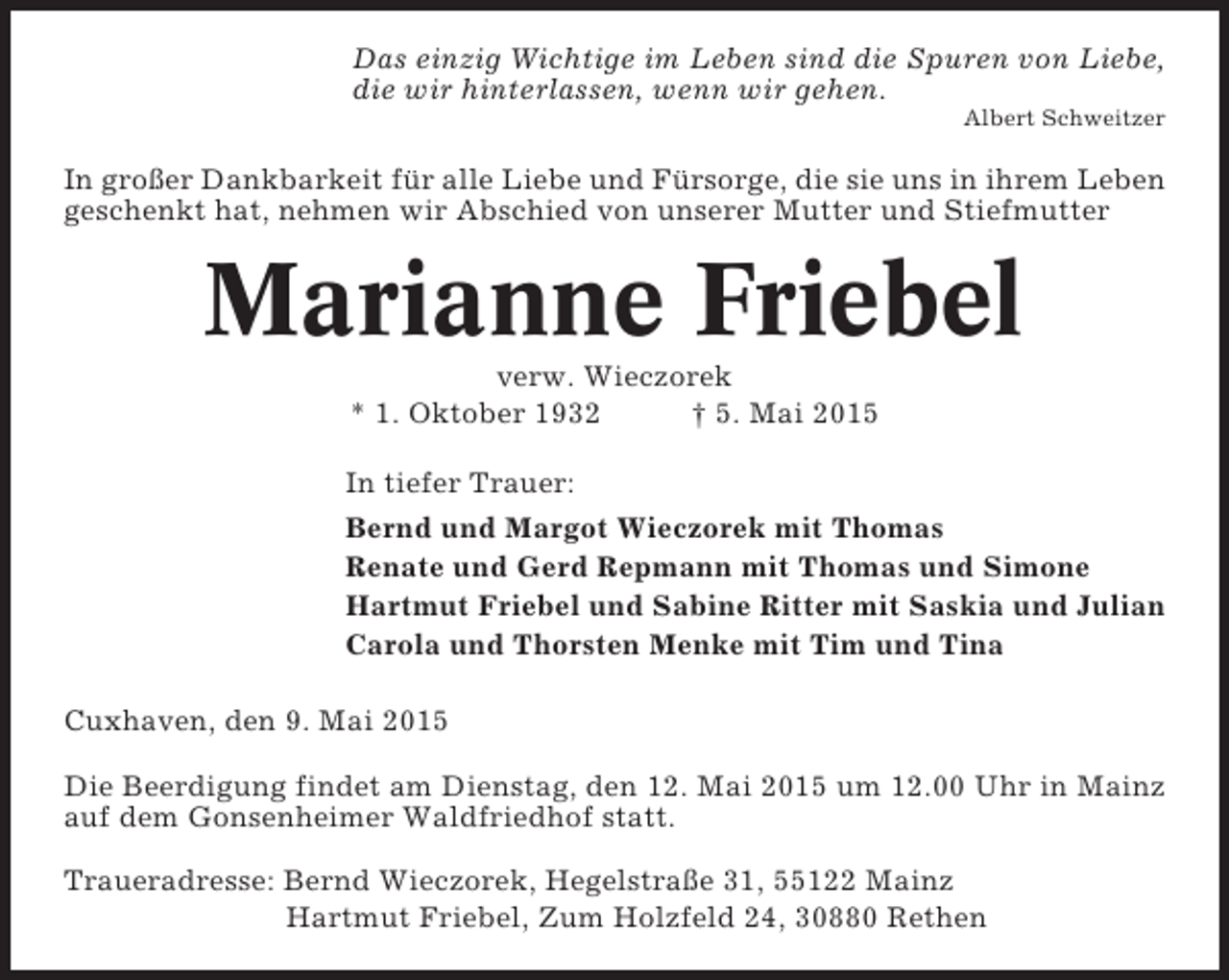 <p>Das einzig Wichtige im Leben sind die Spuren von Liebe,<br />die wir hinterlassen, wenn wir gehen.<br />Albert Schweitzer</p><p>In großer Dankbarkeit für alle Liebe und Fürsorge, die sie uns in ihrem Leben<br />geschenkt hat, nehmen wir Abschied von unserer Mutter und Stiefmutter</p><p>Marianne Friebel<br />verw. Wieczorek<br />* 1. Oktober 1932<br />† 5. Mai 2015<br />In tiefer Trauer:<br />Bernd und Margot Wieczorek mit Thomas<br />Renate und Gerd Repmann mit Thomas und Simone<br />Hartmut Friebel und Sabine Ritter mit Saskia und Julian<br />Carola und Thorsten Menke mit Tim und Tina<br />Cuxhaven, den 9. Mai 2015<br />Die Beerdigung findet am Dienstag, den 12. Mai 2015 um 12.00 Uhr in Mainz<br />auf dem Gonsenheimer Waldfriedhof statt.<br />Traueradresse: Bernd Wieczorek, Hegelstraße 31, 55122 Mainz<br />Hartmut Friebel, Zum Holzfeld 24, 30880 Rethen</p>