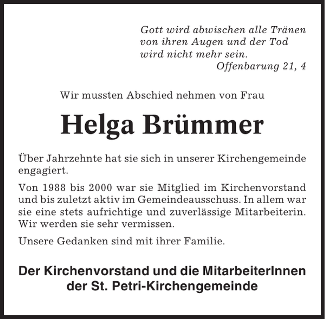 <p>Gott wird abwischen alle Tränen<br />von ihren Augen und der Tod<br />wird nicht mehr sein.<br />Offenbarung 21, 4<br />Wir mussten Abschied nehmen von Frau</p><p>Helga Brümmer<br />Über Jahrzehnte hat sie sich in unserer Kirchengemeinde<br />engagiert.<br />Von 1988 bis 2000 war sie Mitglied im Kirchenvorstand<br />und bis zuletzt aktiv im Gemeindeausschuss. In allem war<br />sie eine stets aufrichtige und zuverlässige Mitarbeiterin.<br />Wir werden sie sehr vermissen.<br />Unsere Gedanken sind mit ihrer Familie.</p><p>Der Kirchenvorstand und die MitarbeiterInnen<br />der St. Petri-Kirchengemeinde</p>