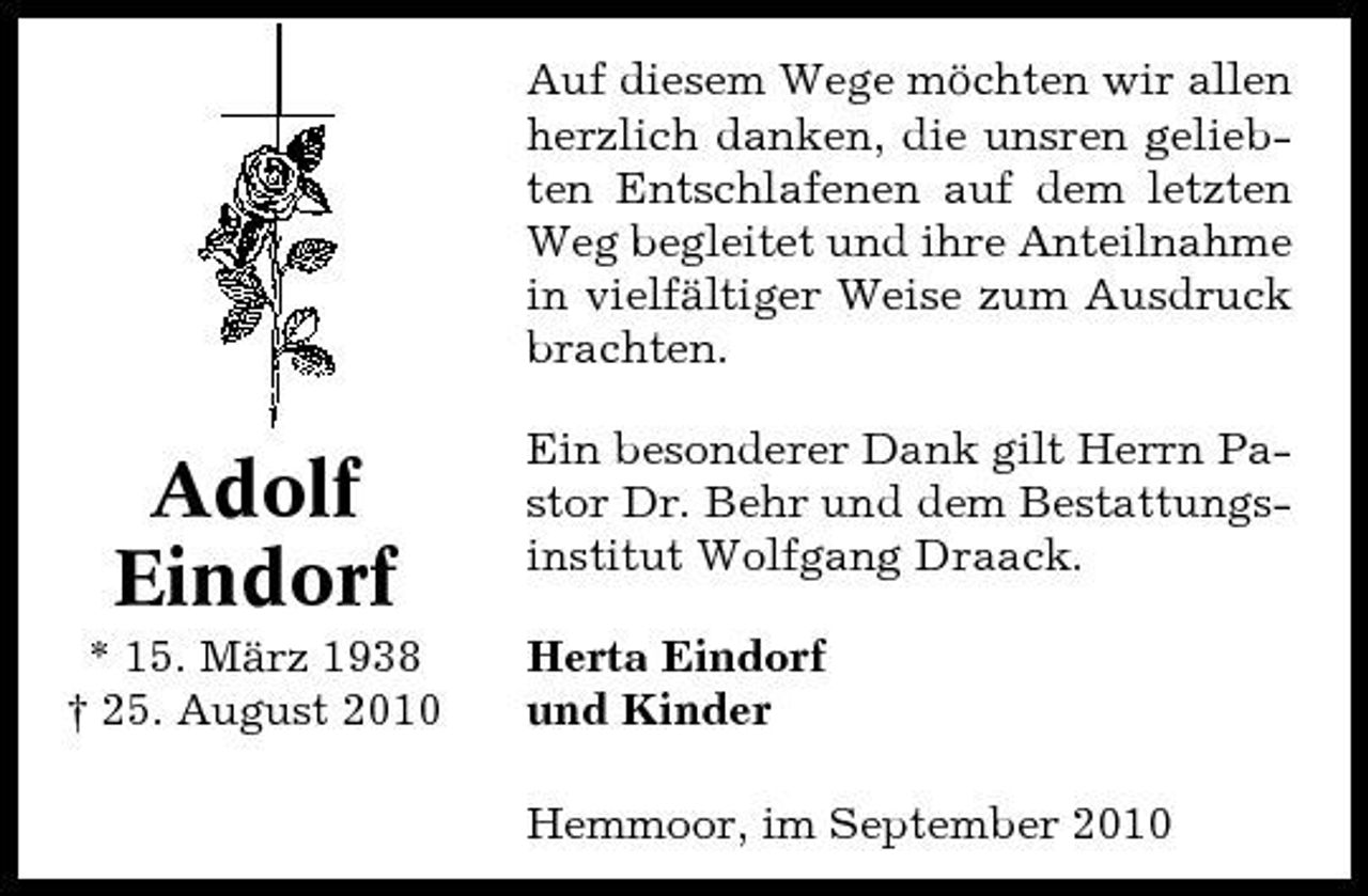 <p>Auf diesem Wege möchten wir allen herzlich danken, die unsren geliebten Entschlafenen auf dem letzten Weg begleitet und ihre Anteilnahme in vielfältiger Weise zum Ausdruck brachten.</p><p>Adolf Eindorf<br />* 15. März 1938 † 25. August 2010</p><p>Ein besonderer Dank gilt Herrn Pastor Dr. Behr und dem Bestattungsinstitut Wolfgang Draack. Herta Eindorf und Kinder Hemmoor, im September 2010</p>