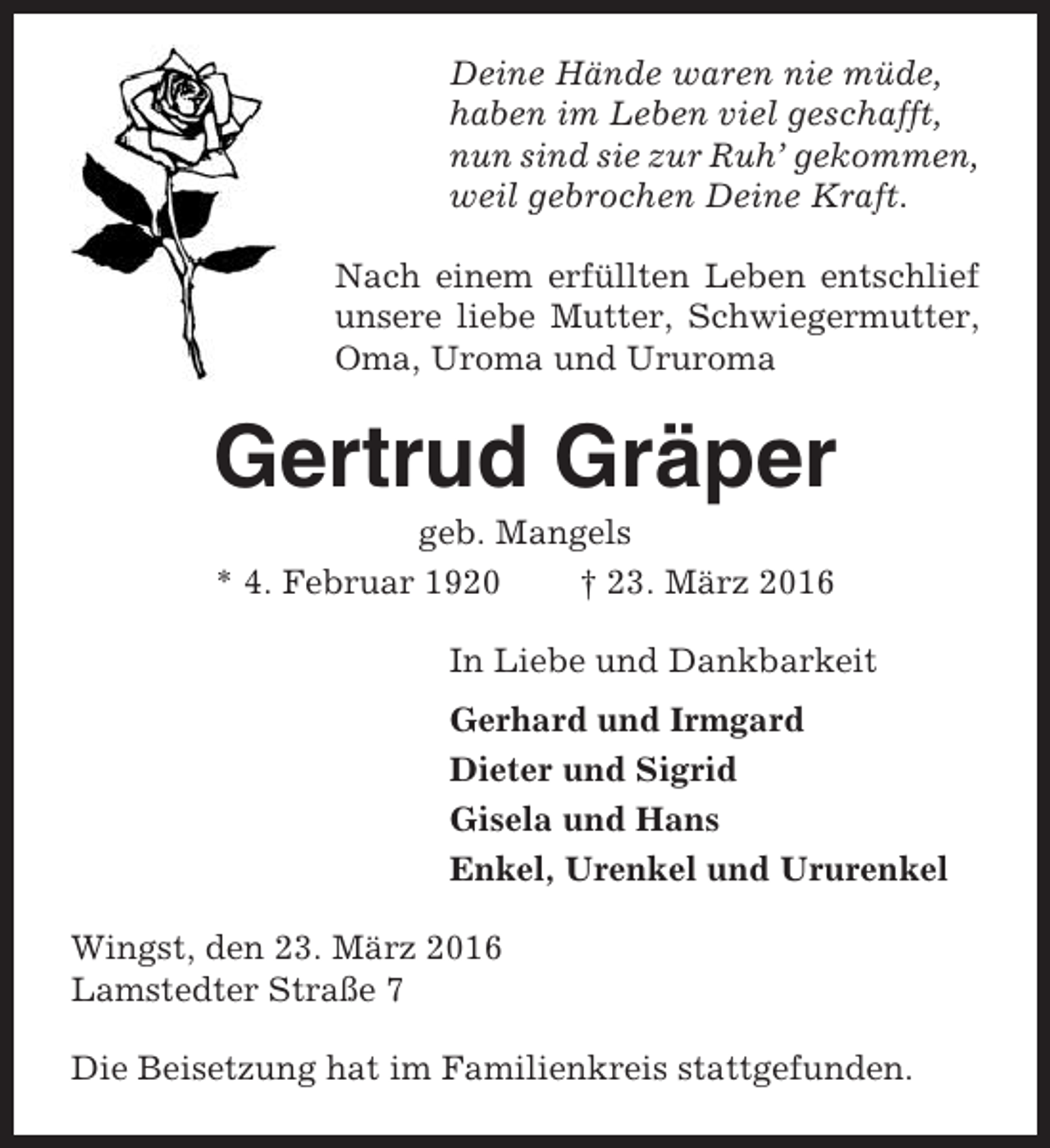 <p>Deine Hände waren nie müde,<br />haben im Leben viel geschafft,<br />nun sind sie zur Ruh’ gekommen,<br />weil gebrochen Deine Kraft.<br />Nach einem erfüllten Leben entschlief<br />unsere liebe Mutter, Schwiegermutter,<br />Oma, Uroma und Ururoma</p><p>Gertrud Gräper<br />geb. Mangels<br />* 4. Februar 1920<br />† 23. März 2016<br />In Liebe und Dankbarkeit<br />Gerhard und Irmgard<br />Dieter und Sigrid<br />Gisela und Hans<br />Enkel, Urenkel und Ururenkel<br />Wingst, den 23. März 2016<br />Lamstedter Straße 7<br />Die Beisetzung hat im Familienkreis stattgefunden.</p>
