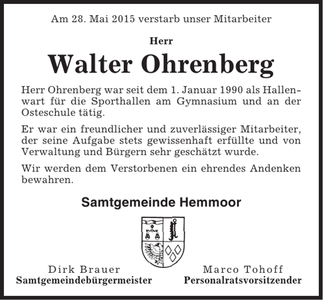<p>Am 28. Mai 2015 verstarb unser Mitarbeiter<br />Herr</p><p>Walter Ohrenberg<br />Herr Ohrenberg war seit dem 1. Januar 1990 als Hallenwart für die Sporthallen am Gymnasium und an der<br />Osteschule tätig.<br />Er war ein freundlicher und zuverlässiger Mitarbeiter,<br />der seine Aufgabe stets gewissenhaft erfüllte und von<br />Verwaltung und Bürgern sehr geschätzt wurde.<br />Wir werden dem Verstorbenen ein ehrendes Andenken<br />bewahren.</p><p>Samtgemeinde Hemmoor</p><p>Dirk Brauer<br />Samtgemeindebürgermeister</p><p>Marco Tohoff<br />Personalratsvorsitzender</p>