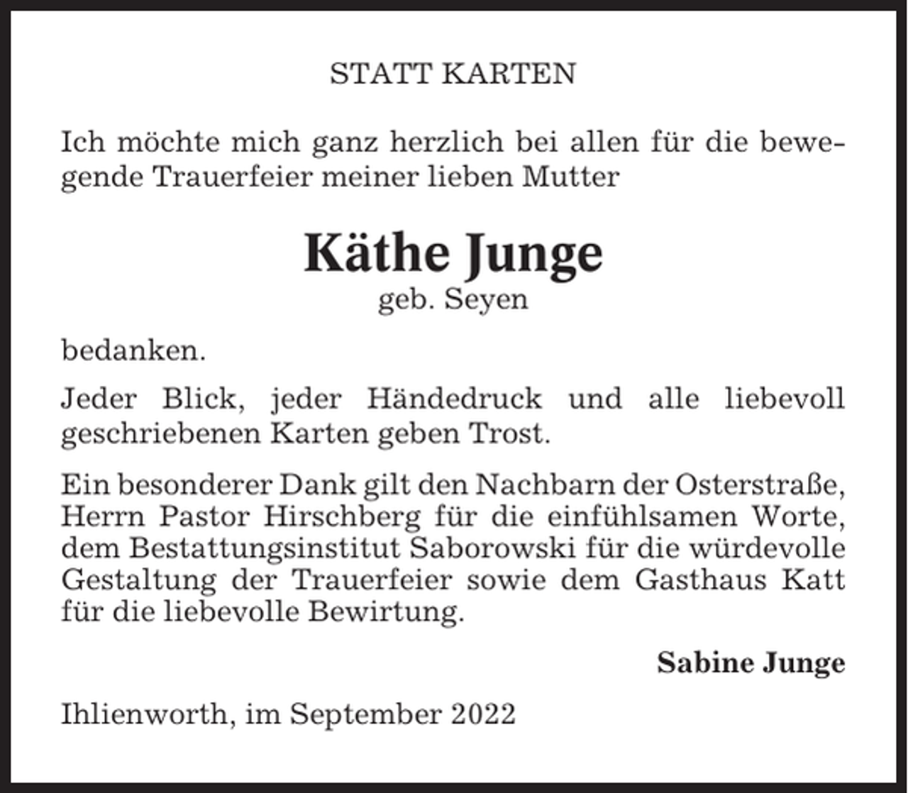 <p>STATT KARTEN<br />Ich möchte mich ganz herzlich bei allen für die bewegende Trauerfeier meiner lieben Mutter</p><p>Käthe Junge<br />geb. Seyen<br />bedanken.<br />Jeder Blick, jeder Händedruck und alle liebevoll<br />geschriebenen Karten geben Trost.<br />Ein besonderer Dank gilt den Nachbarn der Osterstraße,<br />Herrn Pastor Hirschberg für die einfühlsamen Worte,<br />dem Bestattungsinstitut Saborowski für die würdevolle<br />Gestaltung der Trauerfeier sowie dem Gasthaus Katt<br />für die liebevolle Bewirtung.<br />Sabine Junge<br />Ihlienworth, im September 2022</p>
