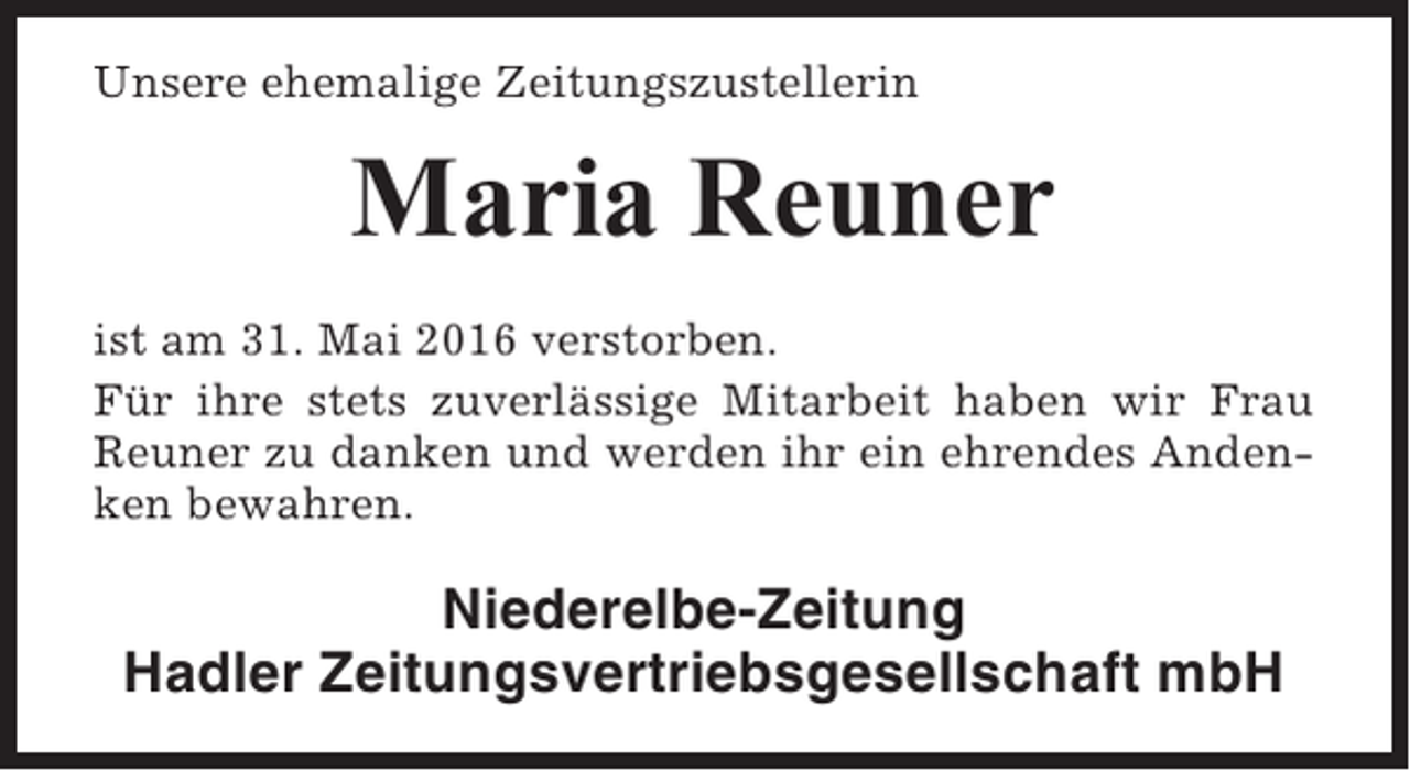 <p>Unsere ehemalige Zeitungszustellerin</p><p>Maria Reuner<br />ist am 31. Mai 2016 verstorben.<br />Für ihre stets zuverlässige Mitarbeit haben wir Frau<br />Reuner zu danken und werden ihr ein ehrendes Andenken bewahren.</p><p>Niederelbe-Zeitung<br />Hadler Zeitungsvertriebsgesellschaft mbH</p>