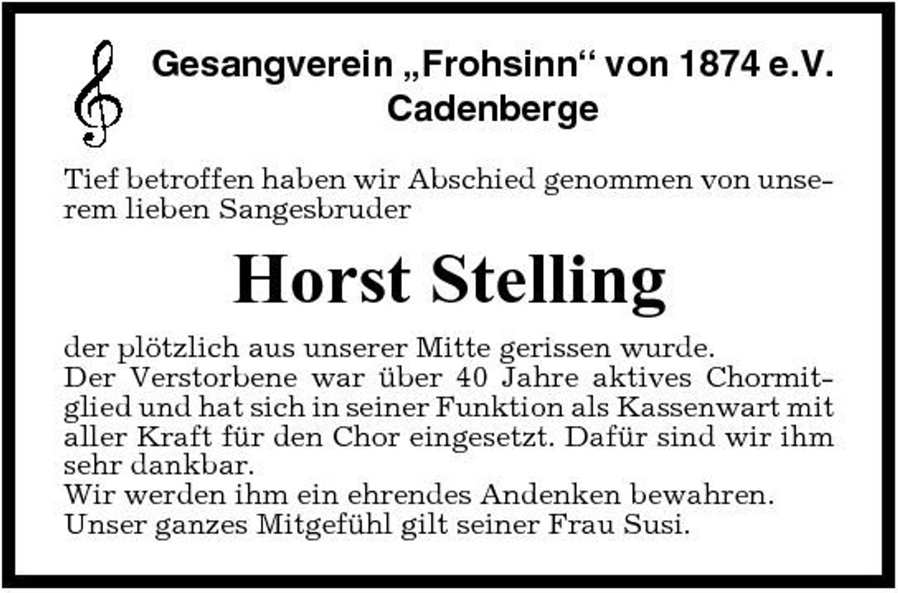 <p>Gesangverein „Frohsinn“ von 1874 e.V. Cadenberge<br />Tief betroffen haben wir Abschied genommen von unserem lieben Sangesbruder</p><p>Horst Stelling<br />der plötzlich aus unserer Mitte gerissen wurde. Der Verstorbene war über 40 Jahre aktives Chormitglied und hat sich in seiner Funktion als Kassenwart mit aller Kraft für den Chor eingesetzt. Dafür sind wir ihm sehr dankbar. Wir werden ihm ein ehrendes Andenken bewahren. Unser ganzes Mitgefühl gilt seiner Frau Susi.</p>