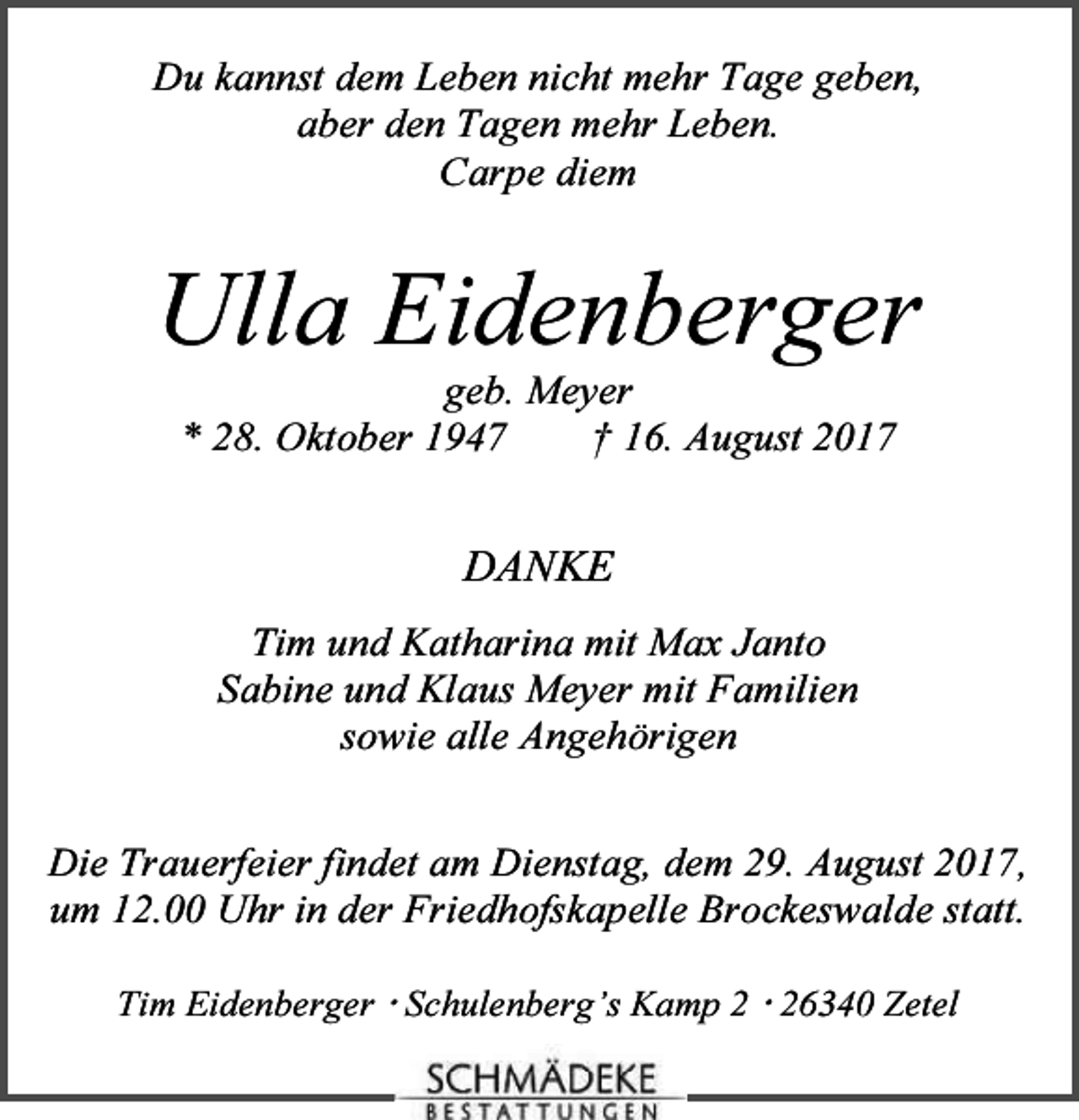 <p>Du kannst dem Leben nicht mehr Tage geben,<br />aber den Tagen mehr Leben.<br />Carpe diem</p><p>Ulla Eidenberger<br />geb. Meyer<br />* 28. Oktober 1947<br />† 16. August 2017</p><p>DANKE<br />Tim und Katharina mit Max Janto<br />Sabine und Klaus Meyer mit Familien<br />sowie alle Angehörigen<br />Die Trauerfeier findet am Dienstag, dem 29. August 2017,<br />um 12.00 Uhr in der Friedhofskapelle Brockeswalde statt.<br />Tim Eidenberger Schulenberg’s Kamp 6340 Zetel</p>