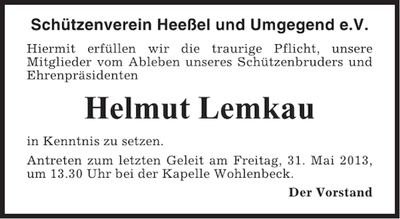 <p>Schützenverein Heeßel und Umgegend e.V.<br />Hiermit erfüllen wir die traurige Pflicht, unsere<br />Mitglieder vom Ableben unseres Schützenbruders und<br />Ehrenpräsidenten</p><p>Helmut Lemkau<br />in Kenntnis zu setzen.<br />Antreten zum letzten Geleit am Freitag, 31. Mai 2013,<br />um 13.30 Uhr bei der Kapelle Wohlenbeck.<br />Der Vorstand</p>