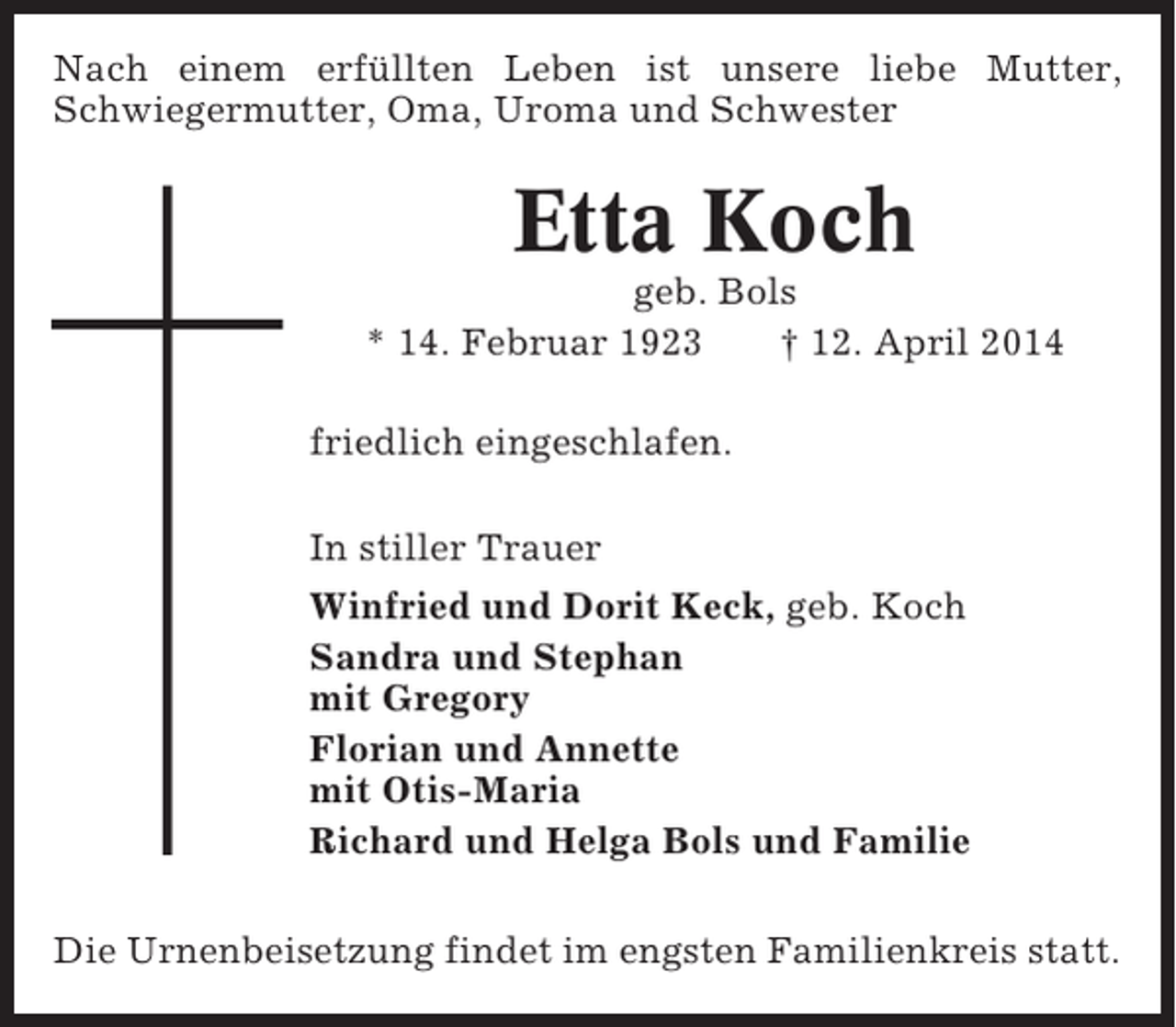 <p>Nach einem erfüllten Leben ist unsere liebe Mutter,<br />Schwiegermutter, Oma, Uroma und Schwester</p><p>Etta Koch<br />geb. Bols<br />* 14. Februar 1923<br />† 12. April 2014<br />friedlich eingeschlafen.<br />In stiller Trauer<br />Winfried und Dorit Keck, geb. Koch<br />Sandra und Stephan<br />mit Gregory<br />Florian und Annette<br />mit Otis-Maria<br />Richard und Helga Bols und Familie<br />Die Urnenbeisetzung findet im engsten Familienkreis statt.</p>