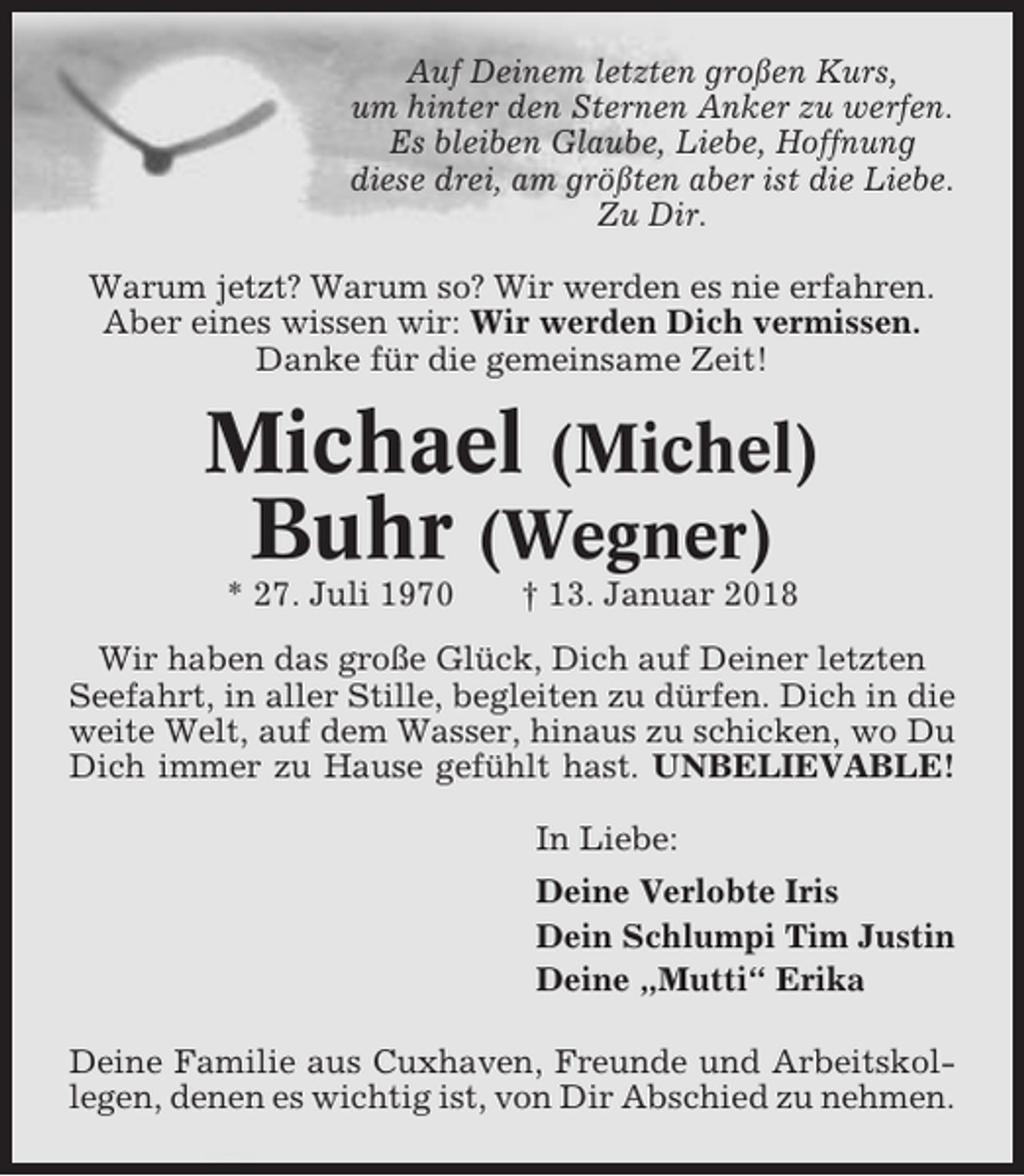 <p>Auf Deinem letzten großen Kurs,<br />um hinter den Sternen Anker zu werfen.<br />Es bleiben Glaube, Liebe, Hoffnung<br />diese drei, am größten aber ist die Liebe.<br />Zu Dir.<br />Warum jetzt? Warum so? Wir werden es nie erfahren.<br />Aber eines wissen wir: Wir werden Dich vermissen.<br />Danke für die gemeinsame Zeit!</p><p>Michael (Michel)<br />Buhr (Wegner)<br />* 27. Juli 1970</p><p>† 13. Januar 2018</p><p>Wir haben das große Glück, Dich auf Deiner letzten<br />Seefahrt, in aller Stille, begleiten zu dürfen. Dich in die<br />weite Welt, auf dem Wasser, hinaus zu schicken, wo Du<br />Dich immer zu Hause gefühlt hast. UNBELIEVABLE!<br />In Liebe:<br />Deine Verlobte Iris<br />Dein Schlumpi Tim Justin<br />Deine „Mutti“ Erika<br />Deine Familie aus Cuxhaven, Freunde und Arbeitskollegen, denen es wichtig ist, von Dir Abschied zu nehmen.</p>