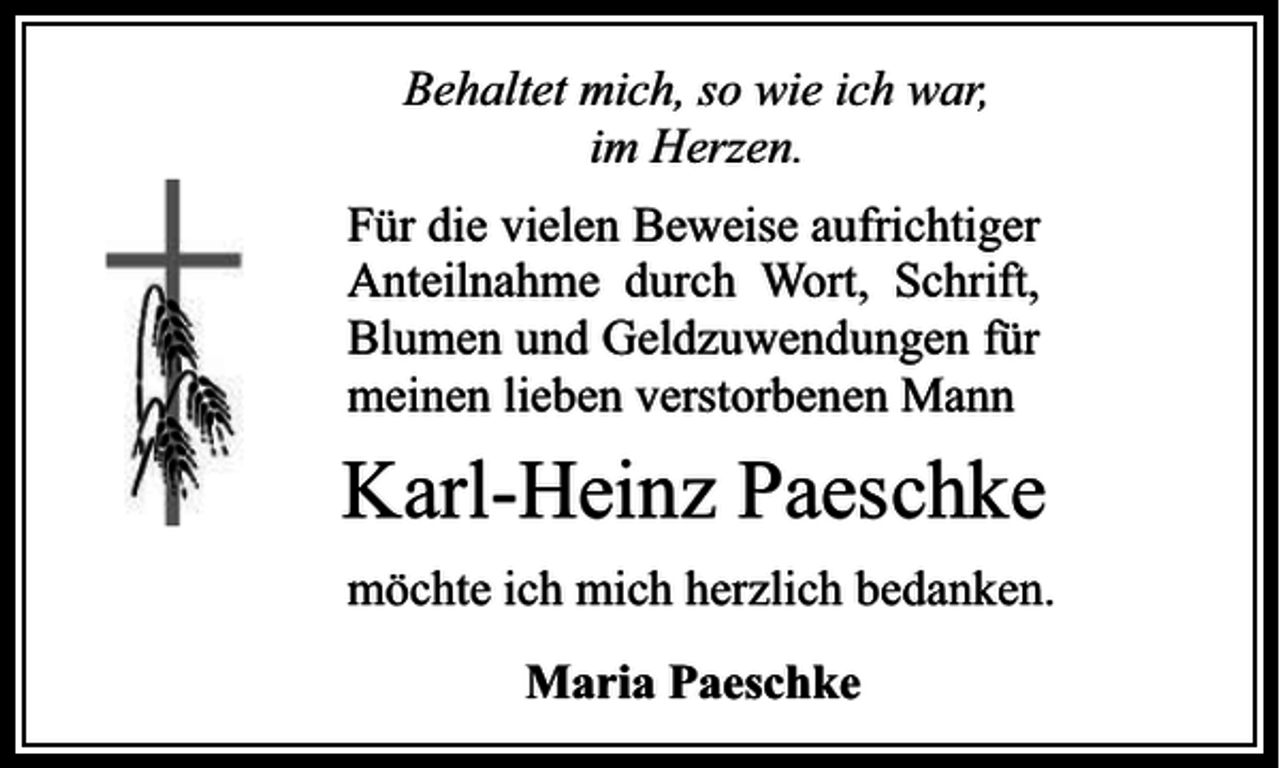 <p>Behaltet mich, so wie ich war,<br />im Herzen.<br />Für die vielen Beweise aufrichtiger<br />Anteilnahme durch Wort, Schrift,<br />Blumen und Geldzuwendungen für<br />meinen lieben verstorbenen Mann</p><p>Karl-Heinz Paeschke<br />möchte ich mich herzlich bedanken.<br />Maria Paeschke</p>