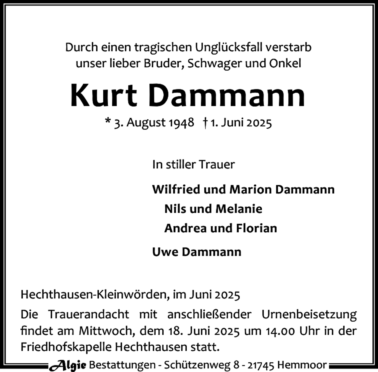 <p>Durch einen tragischen Unglücksfall verstarb<br />unser lieber Bruder, Schwager und Onkel</p><p>Kurt Dammann<br />* 3. August 1948 † 1. Juni 2025<br />In stiller Trauer<br />Wilfried und Marion Dammann<br />Nils und Melanie<br />Andrea und Florian<br />Uwe Dammann<br />Hechthausen-Kleinwörden, im Juni 2025<br />Die Trauerandacht mit anschließender Urnenbeisetzung<br />ﬁndet am Mittwoch, dem 18. Juni 2025 um 14.00 Uhr in der<br />Friedhofskapelle Hechthausen statt.<br />Algie Bestattungen - Schützenweg 8 - 21745 Hemmoor</p>