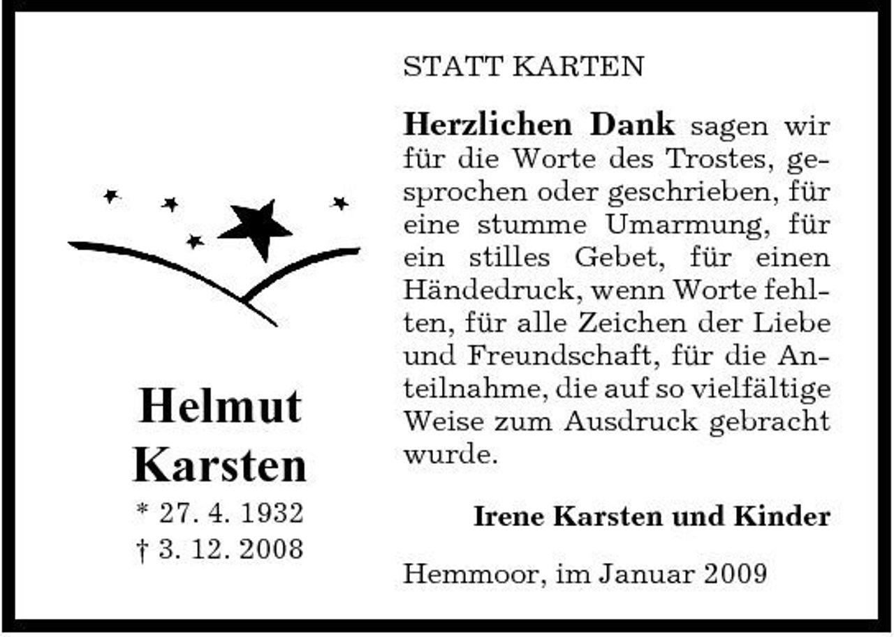 <p>STATT KARTEN</p><p>Helmut Karsten<br />* 27. 4. 1932 † 3. 12. 2008</p><p>Herzlichen Dank sagen wir für die Worte des Trostes, gesprochen oder geschrieben, für eine stumme Umarmung, für ein stilles Gebet, für einen Händedruck, wenn Worte fehlten, für alle Zeichen der Liebe und Freundschaft, für die Anteilnahme, die auf so vielfältige Weise zum Ausdruck gebracht wurde.<br />Irene Karsten und Kinder Hemmoor, im Januar 2009</p>