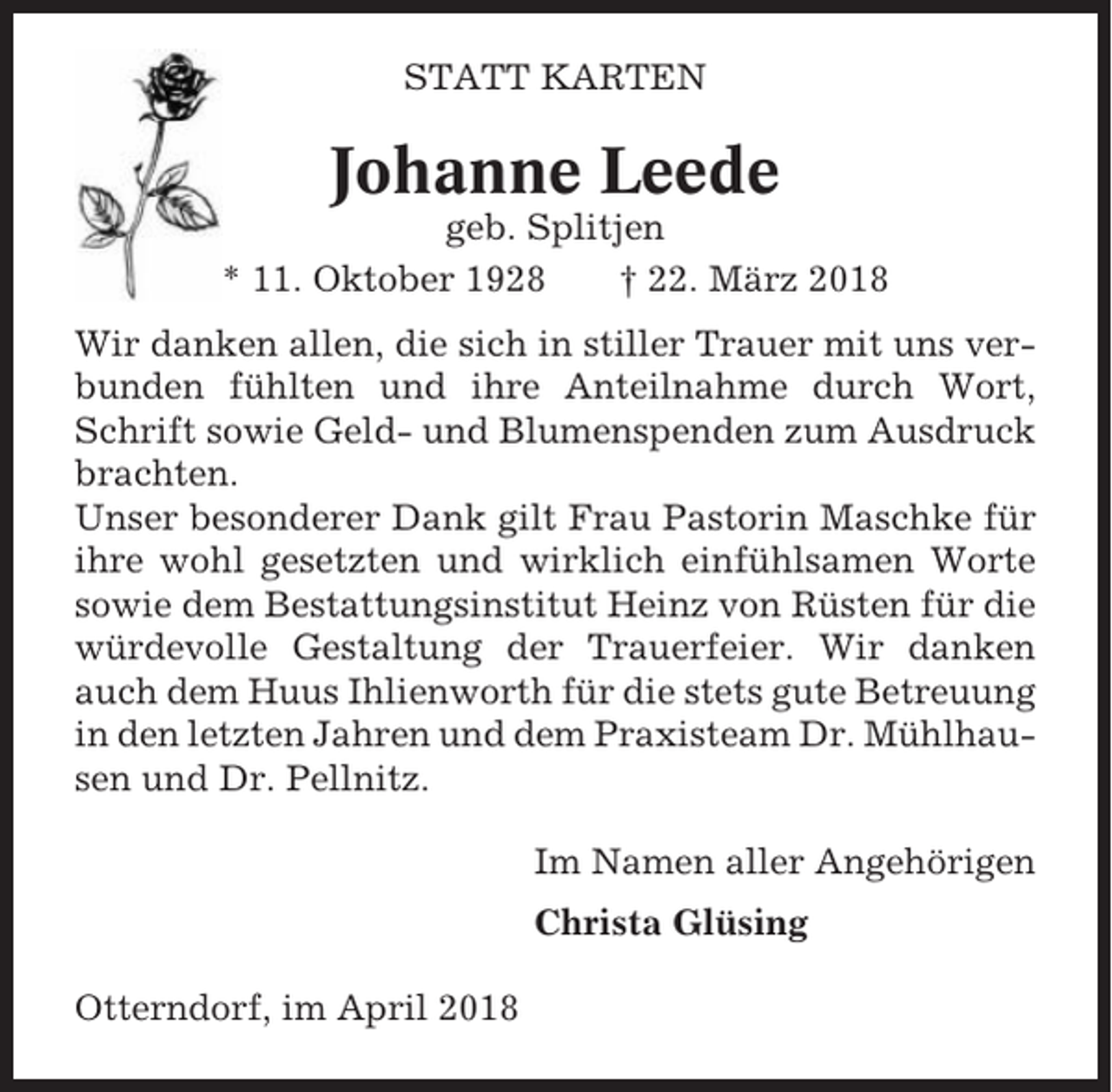 <p>STATT KARTEN</p><p>Johanne Leede<br />geb. Splitjen<br />* 11. Oktober 1928<br />† 22. März 2018<br />Wir danken allen, die sich in stiller Trauer mit uns verbunden fühlten und ihre Anteilnahme durch Wort,<br />Schrift sowie Geld- und Blumenspenden zum Ausdruck<br />brachten.<br />Unser besonderer Dank gilt Frau Pastorin Maschke für<br />ihre wohl gesetzten und wirklich einfühlsamen Worte<br />sowie dem Bestattungsinstitut Heinz von Rüsten für die<br />würdevolle Gestaltung der Trauerfeier. Wir danken<br />auch dem Huus Ihlienworth für die stets gute Betreuung<br />in den letzten Jahren und dem Praxisteam Dr. Mühlhausen und Dr. Pellnitz.<br />Im Namen aller Angehörigen<br />Christa Glüsing<br />Otterndorf, im April 2018</p>
