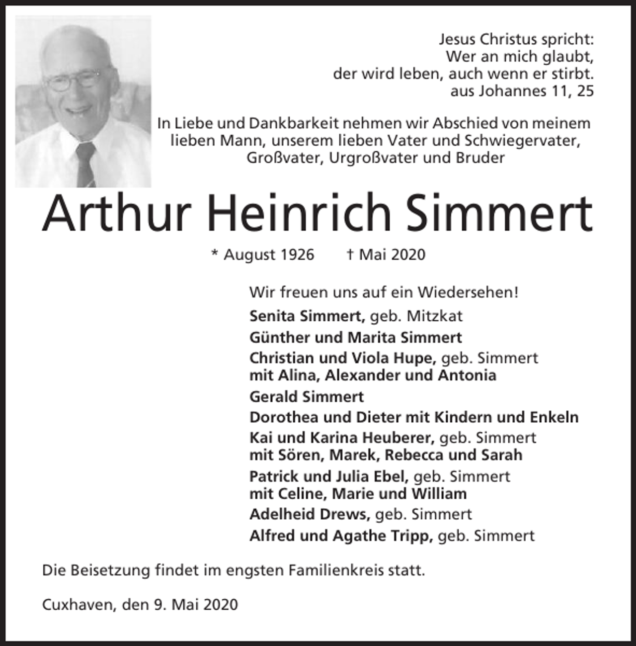 <p>Jesus Christus spricht:<br />Wer an mich glaubt,<br />der wird leben, auch wenn er stirbt.<br />aus Johannes 11, 25<br />In Liebe und Dankbarkeit nehmen wir Abschied von meinem<br />lieben Mann, unserem lieben Vater und Schwiegervater,<br />Großvater, Urgroßvater und Bruder</p><p>Arthur Heinrich Simmert<br />* August 1926</p><p>† Mai 2020</p><p>Wir freuen uns auf ein Wiedersehen!<br />Senita Simmert, geb. Mitzkat<br />Günther und Marita Simmert<br />Christian und Viola Hupe, geb. Simmert<br />mit Alina, Alexander und Antonia<br />Gerald Simmert<br />Dorothea und Dieter mit Kindern und Enkeln<br />Kai und Karina Heuberer, geb. Simmert<br />mit Sören, Marek, Rebecca und Sarah<br />Patrick und Julia Ebel, geb. Simmert<br />mit Celine, Marie und William<br />Adelheid Drews, geb. Simmert<br />Alfred und Agathe Tripp, geb. Simmert<br />Die Beisetzung findet im engsten Familienkreis statt.<br />Cuxhaven, den 9. Mai 2020</p>