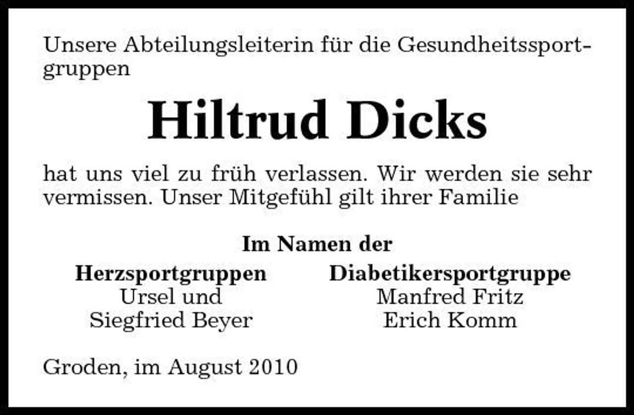 <p>Unsere Abteilungsleiterin für die Gesundheitssportgruppen</p><p>Hiltrud Dicks<br />hat uns viel zu früh verlassen. Wir werden sie sehr vermissen. Unser Mitgefühl gilt ihrer Familie Im Namen der Herzsportgruppen Diabetikersportgruppe Ursel und Manfred Fritz Siegfried Beyer Erich Komm Groden, im August 2010</p>