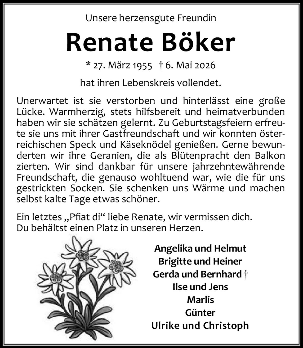 <p>Unsere herzensgute Freundin</p><h1>Renate Böker</h1><p>* 27. März 1955 † 6. Mai 2026</p><p>hat ihren Lebenskreis vollendet.</p><p>Unerwartet ist sie verstorben und hinterlässt eine große Lücke. Warmherzig, stets hilfsbereit und heimatverbunden haben wir sie schätzen gelernt. Zu Geburtstagsfeiern erfreute sie uns mit ihrer Gastfreundschaft und wir konnten österreichischen Speck und Käseknödel genießen. Gerne bewunderten wir ihre Geranien, die als Blütenpracht den Balkon zierten. Wir sind dankbar für unsere jahrzehntewährende Freundschaft, die genauso wohltuend war, wie die für uns gestrickten Socken. Sie schenken uns Wärme und machen selbst kalte Tage etwas schöner.</p><p>Ein letztes „Pfiat di“ liebe Renate, wir vermissen dich.<br>Du behältst einen Platz in unseren Herzen.</p><p>Angelika und Helmut<br>Brigitte und Heiner<br>Gerda und Bernhard †<br>Ilse und Jens<br>Marlis<br>Günter<br>Ulrike und Christoph</p>