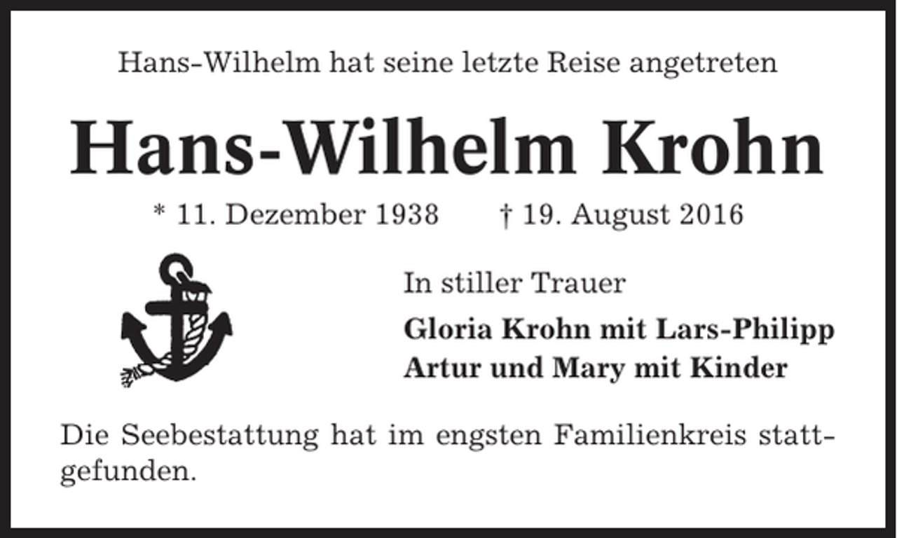 <p>Hans-Wilhelm hat seine letzte Reise angetreten</p><p>Hans-Wilhelm Krohn<br />* 11. Dezember 1938</p><p>† 19. August 2016</p><p>In stiller Trauer<br />Gloria Krohn mit Lars-Philipp<br />Artur und Mary mit Kinder<br />Die Seebestattung hat im engsten Familienkreis stattgefunden.</p>