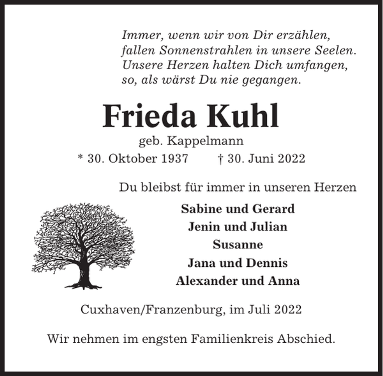 <p>Immer, wenn wir von Dir erzählen,<br />fallen Sonnenstrahlen in unsere Seelen.<br />Unsere Herzen halten Dich umfangen,<br />so, als wärst Du nie gegangen.</p><p>Frieda Kuhl<br />geb. Kappelmann<br />* 30. Oktober 1937<br />† 30. Juni 2022<br />Du bleibst für immer in unseren Herzen<br />Sabine und Gerard<br />Jenin und Julian<br />Susanne<br />Jana und Dennis<br />Alexander und Anna<br />Cuxhaven/Franzenburg, im Juli 2022<br />Wir nehmen im engsten Familienkreis Abschied.</p>