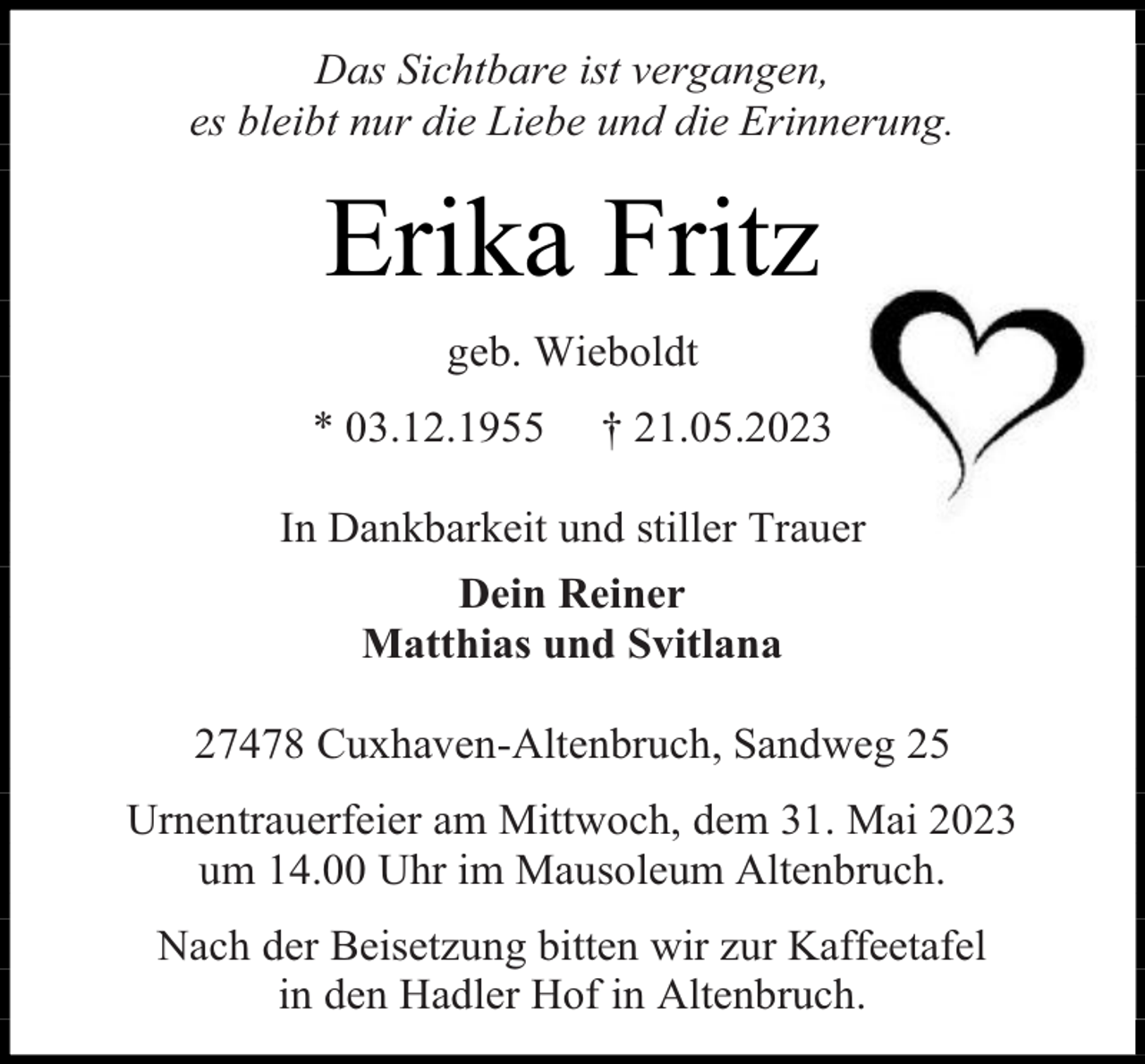 <p>Das Sichtbare ist vergangen,<br />es bleibt nur die Liebe und die Erinnerung.</p><p>Erika Fritz<br />geb. Wieboldt<br />* 03.12.1955</p><p>† 21.05.2023</p><p>In Dankbarkeit und stiller Trauer<br />Dein Reiner<br />Matthias und Svitlana<br />27478 Cuxhaven-Altenbruch, Sandweg 25<br />Urnentrauerfeier am Mittwoch, dem 31. Mai 2023<br />um 14.00 Uhr im Mausoleum Altenbruch.<br />Nach der Beisetzung bitten wir zur Kaffeetafel<br />in den Hadler Hof in Altenbruch.</p>