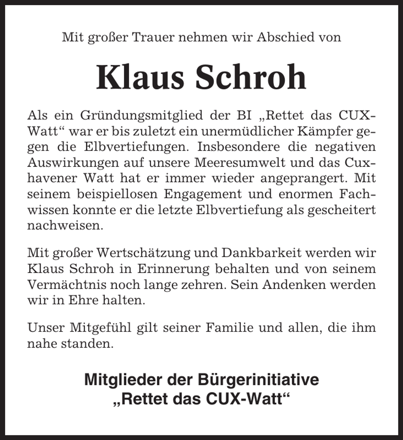 <p>Mit großer Trauer nehmen wir Abschied von</p><p>Klaus Schroh<br />Als ein Gründungsmitglied der BI „Rettet das CUXWatt“ war er bis zuletzt ein unermüdlicher Kämpfer gegen die Elbvertiefungen. Insbesondere die negativen<br />Auswirkungen auf unsere Meeresumwelt und das Cuxhavener Watt hat er immer wieder angeprangert. Mit<br />seinem beispiellosen Engagement und enormen Fachwissen konnte er die letzte Elbvertiefung als gescheitert<br />nachweisen.<br />Mit großer Wertschätzung und Dankbarkeit werden wir<br />Klaus Schroh in Erinnerung behalten und von seinem<br />Vermächtnis noch lange zehren. Sein Andenken werden<br />wir in Ehre halten.<br />Unser Mitgefühl gilt seiner Familie und allen, die ihm<br />nahe standen.</p><p>Mitglieder der Bürgerinitiative<br />„Rettet das CUX-Watt“</p>