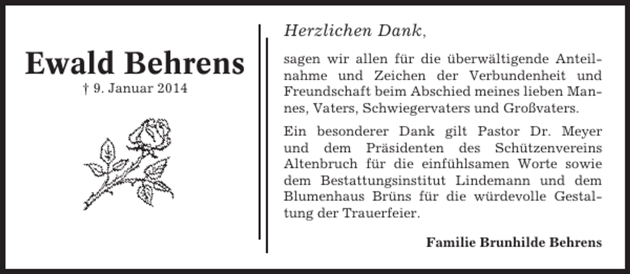 <p>Herzlichen Dank,</p><p>Ewald Behrens<br />† 9. Januar 2014</p><p>sagen wir allen für die überwältigende Anteilnahme und Zeichen der Verbundenheit und<br />Freundschaft beim Abschied meines lieben Mannes, Vaters, Schwiegervaters und Großvaters.<br />Ein besonderer Dank gilt Pastor Dr. Meyer<br />und dem Präsidenten des Schützenvereins<br />Altenbruch für die einfühlsamen Worte sowie<br />dem Bestattungsinstitut Lindemann und dem<br />Blumenhaus Brüns für die würdevolle Gestaltung der Trauerfeier.<br />Familie Brunhilde Behrens</p>