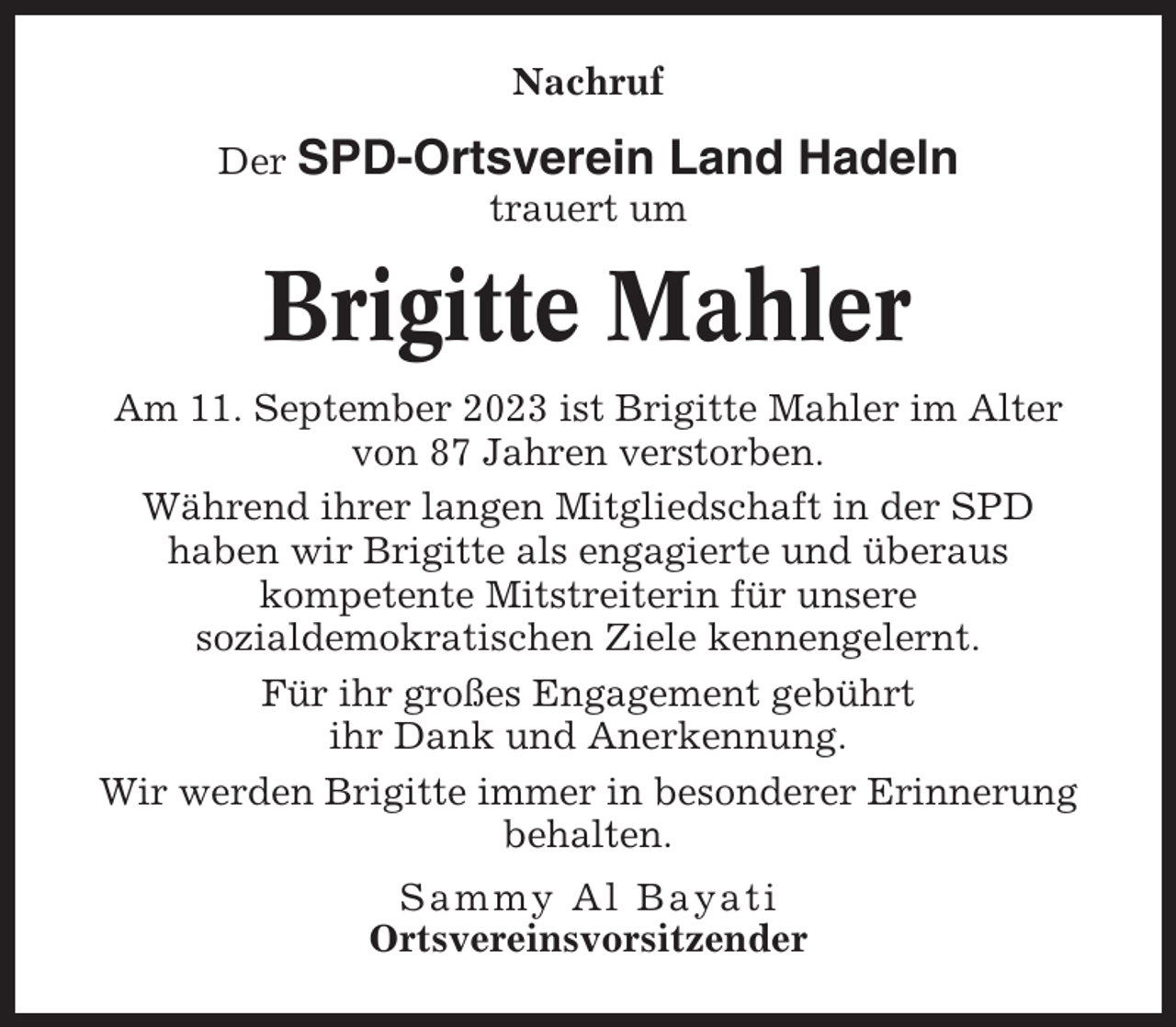 <p>Nachruf<br />Der SPD-Ortsverein Land<br />trauert um</p><p>Hadeln</p><p>Brigitte Mahler<br />Am 11. September 2023 ist Brigitte Mahler im Alter<br />von 87 Jahren verstorben.<br />Während ihrer langen Mitgliedschaft in der SPD<br />haben wir Brigitte als engagierte und überaus<br />kompetente Mitstreiterin für unsere<br />sozialdemokratischen Ziele kennengelernt.<br />Für ihr großes Engagement gebührt<br />ihr Dank und Anerkennung.<br />Wir werden Brigitte immer in besonderer Erinnerung<br />behalten.<br />Sammy Al Bayati<br />Ortsvereinsvorsitzender</p>