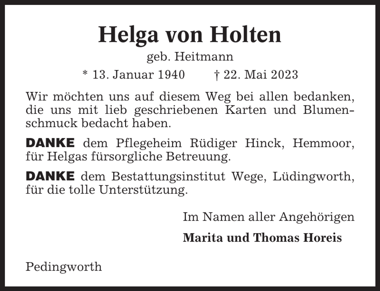 <p>Helga von Holten<br />geb. Heitmann<br />* 13. Januar 1940<br />† 22. Mai 2023<br />Wir möchten uns auf diesem Weg bei allen bedanken,<br />die uns mit lieb geschriebenen Karten und Blumenschmuck bedacht haben.<br />DANKE dem Pflegeheim Rüdiger Hinck, Hemmoor,<br />für Helgas fürsorgliche Betreuung.<br />DANKE dem Bestattungsinstitut Wege, Lüdingworth,<br />für die tolle Unterstützung.<br />Im Namen aller Angehörigen<br />Marita und Thomas Horeis<br />Pedingworth</p>