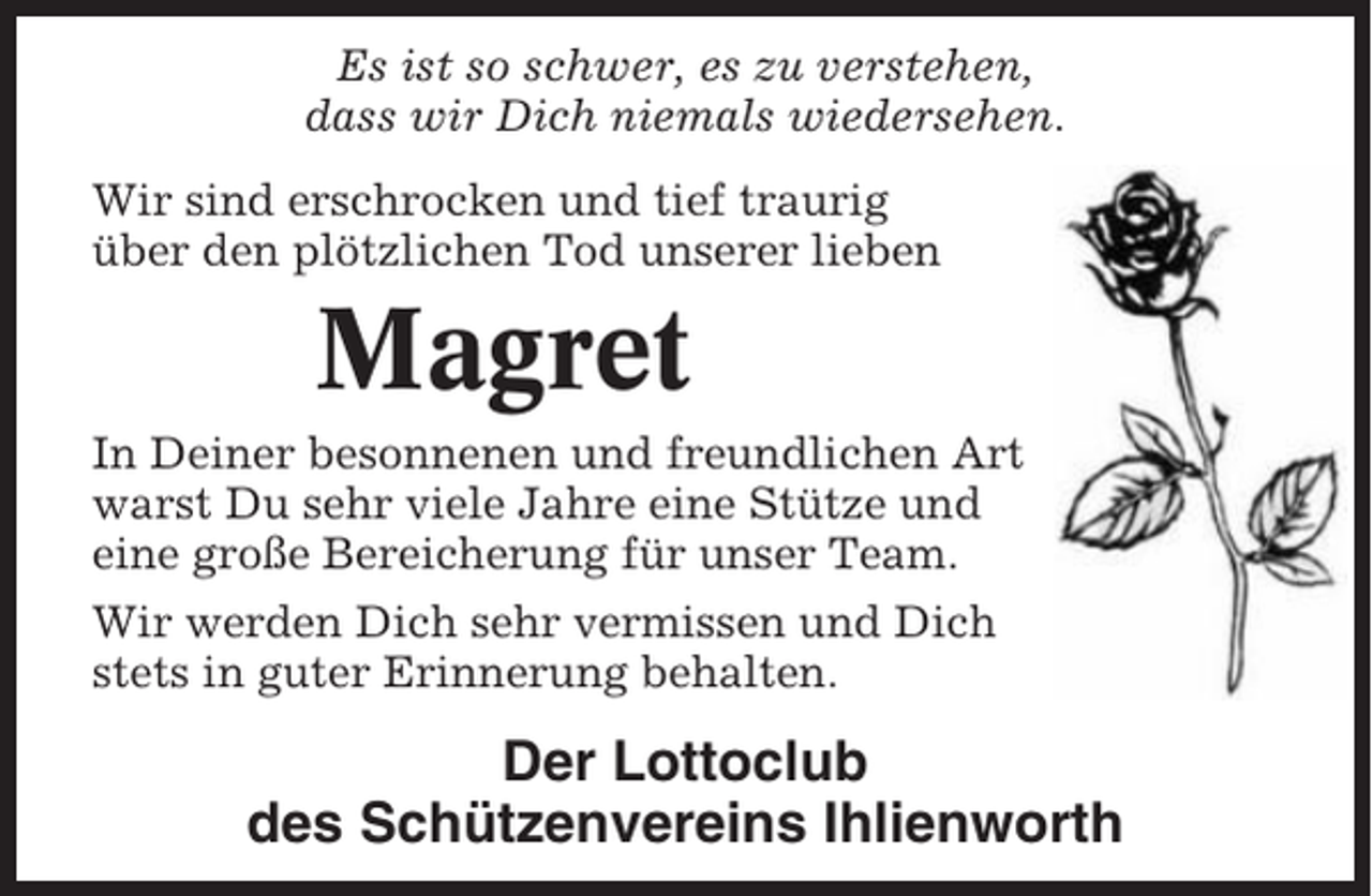 <p>Es ist so schwer, es zu verstehen,<br />dass wir Dich niemals wiedersehen.<br />Wir sind erschrocken und tief traurig<br />über den plötzlichen Tod unserer lieben</p><p>Magret<br />In Deiner besonnenen und freundlichen Art<br />warst Du sehr viele Jahre eine Stütze und<br />eine große Bereicherung für unser Team.<br />Wir werden Dich sehr vermissen und Dich<br />stets in guter Erinnerung behalten.</p><p>Der Lottoclub<br />des Schützenvereins Ihlienworth</p>