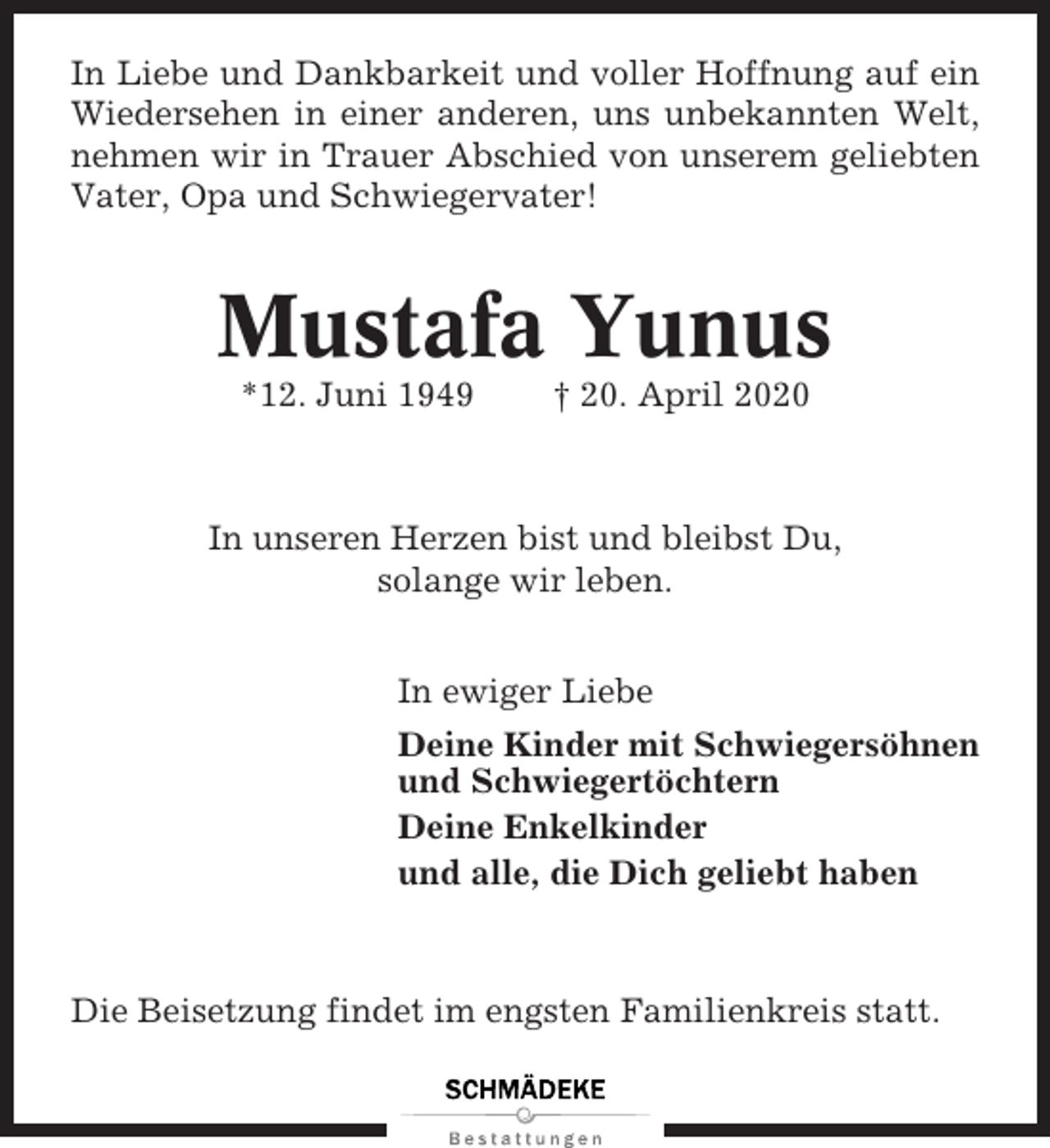 <p>In Liebe und Dankbarkeit und voller Hoffnung auf ein<br />Wiedersehen in einer anderen, uns unbekannten Welt,<br />nehmen wir in Trauer Abschied von unserem geliebten<br />Vater, Opa und Schwiegervater!</p><p>Mustafa Yunus<br />*12. Juni 1949</p><p>† 20. April 2020</p><p>In unseren Herzen bist und bleibst Du,<br />solange wir leben.<br />In ewiger Liebe<br />Deine Kinder mit Schwiegersöhnen<br />und Schwiegertöchtern<br />Deine Enkelkinder<br />und alle, die Dich geliebt haben</p><p>Die Beisetzung findet im engsten Familienkreis statt.</p>