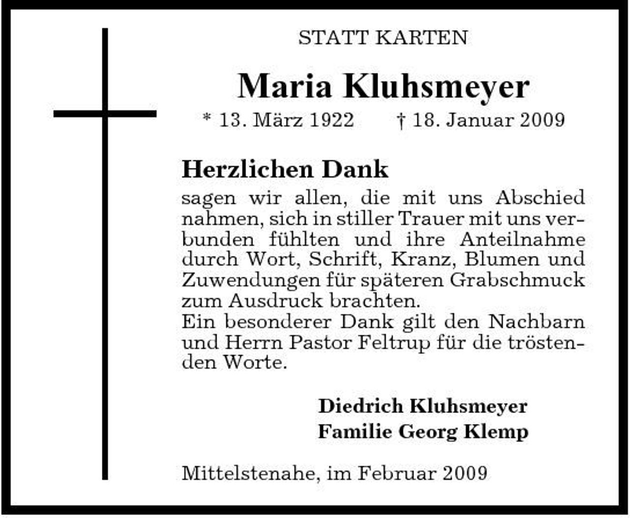 <p>STATT KARTEN</p><p>Maria Kluhsmeyer<br />* 13. März 1922 † 18. Januar 2009</p><p>Herzlichen Dank<br />sagen wir allen, die mit uns Abschied nahmen, sich in stiller Trauer mit uns verbunden fühlten und ihre Anteilnahme durch Wort, Schrift, Kranz, Blumen und Zuwendungen für späteren Grabschmuck zum Ausdruck brachten. Ein besonderer Dank gilt den Nachbarn und Herrn Pastor Feltrup für die tröstenden Worte. Diedrich Kluhsmeyer Familie Georg Klemp Mittelstenahe, im Februar 2009</p>
