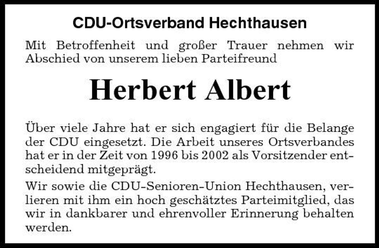 <p>CDU-Ortsverband Hechthausen<br />Mit Betroffenheit und großer Trauer nehmen wir Abschied von unserem lieben Parteifreund</p><p>Herbert Albert<br />Über viele Jahre hat er sich engagiert für die Belange der CDU eingesetzt. Die Arbeit unseres Ortsverbandes hat er in der Zeit von 1996 bis 2002 als Vorsitzender entscheidend mitgeprägt. Wir sowie die CDU-Senioren-Union Hechthausen, verlieren mit ihm ein hoch geschätztes Parteimitglied, das wir in dankbarer und ehrenvoller Erinnerung behalten werden.</p>