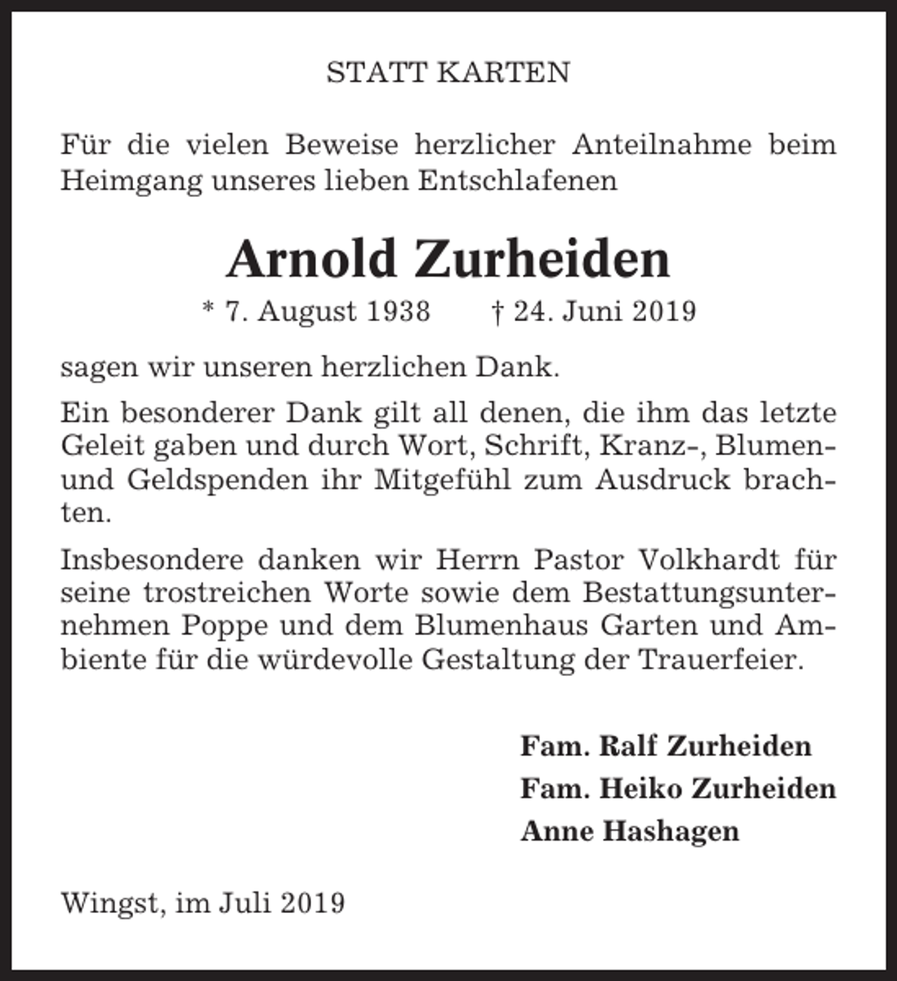 <p>STATT KARTEN<br />Für die vielen Beweise herzlicher Anteilnahme beim<br />Heimgang unseres lieben Entschlafenen</p><p>Arnold Zurheiden<br />* 7. August 1938</p><p>† 24. Juni 2019</p><p>sagen wir unseren herzlichen Dank.<br />Ein besonderer Dank gilt all denen, die ihm das letzte<br />Geleit gaben und durch Wort, Schrift, Kranz-, Blumenund Geldspenden ihr Mitgefühl zum Ausdruck brachten.<br />Insbesondere danken wir Herrn Pastor Volkhardt für<br />seine trostreichen Worte sowie dem Bestattungsunternehmen Poppe und dem Blumenhaus Garten und Ambiente für die würdevolle Gestaltung der Trauerfeier.<br />Fam. Ralf Zurheiden<br />Fam. Heiko Zurheiden<br />Anne Hashagen<br />Wingst, im Juli 2019</p>