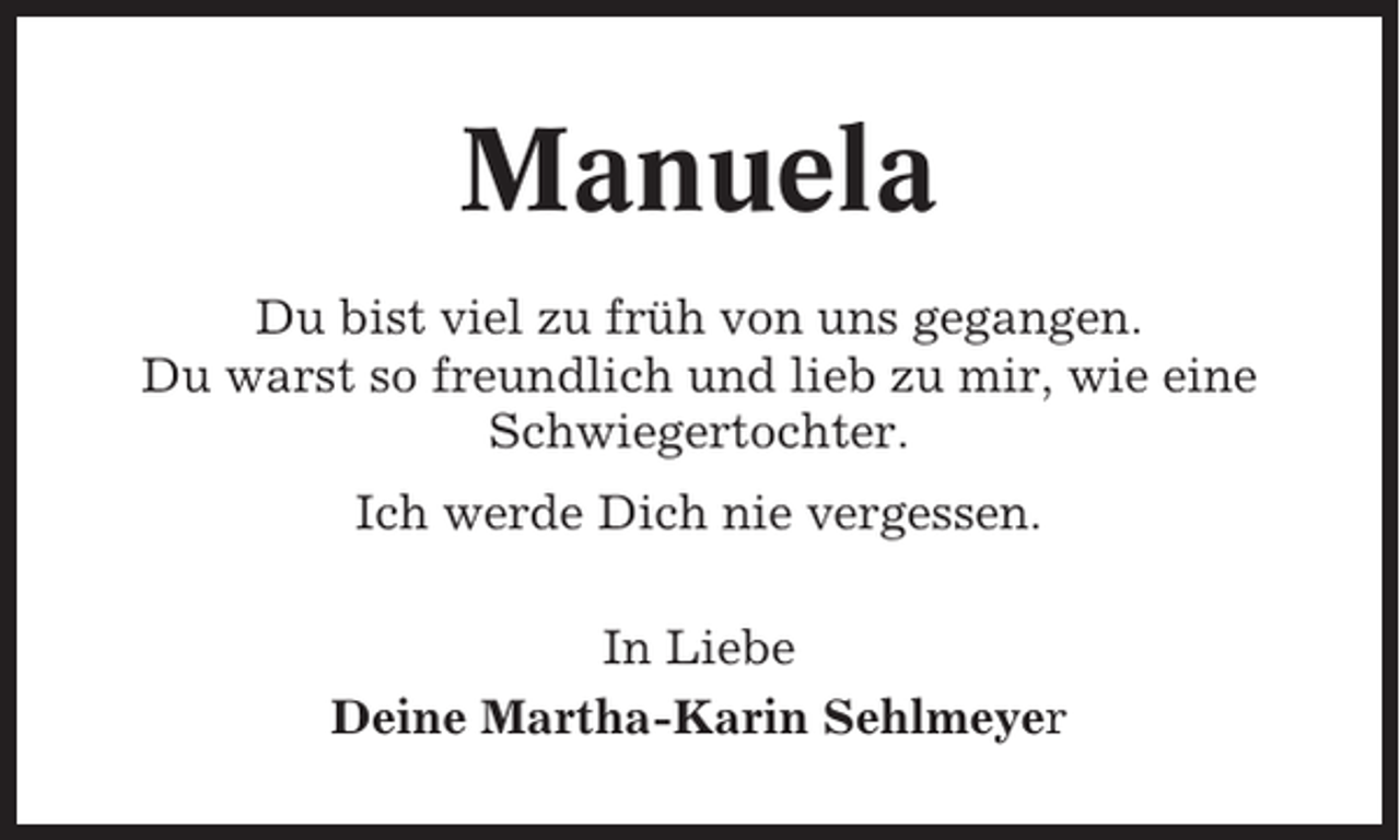 <p>Manuela<br />Du bist viel zu früh von uns gegangen.<br />Du warst so freundlich und lieb zu mir, wie eine<br />Schwiegertochter.<br />Ich werde Dich nie vergessen.<br />In Liebe<br />Deine Martha-Karin Sehlmeyer</p>