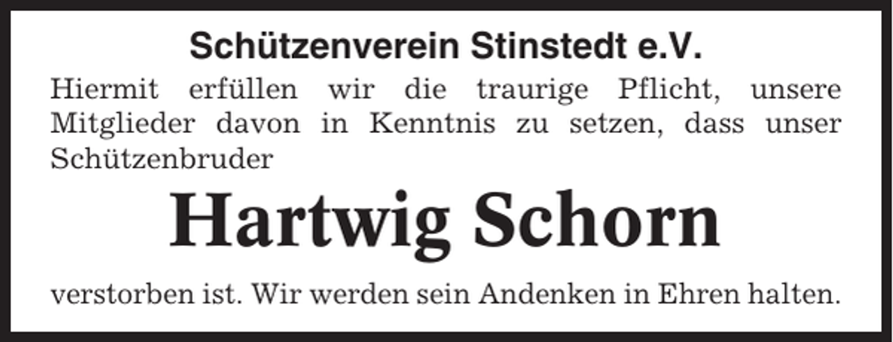 <p>Schützenverein Stinstedt e.V.<br />Hiermit erfüllen wir die traurige Pflicht, unsere<br />Mitglieder davon in Kenntnis zu setzen, dass unser<br />Schützenbruder</p><p>Hartwig Schorn<br />verstorben ist. Wir werden sein Andenken in Ehren halten.</p>