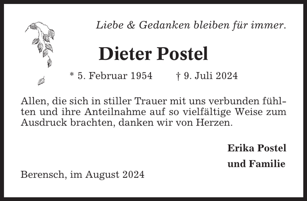 <p>Liebe &amp; Gedanken bleiben für immer.</p><p>Dieter Postel<br />* 5. Februar 1954</p><p>† 9. Juli 2024</p><p>Allen, die sich in stiller Trauer mit uns verbunden fühlten und ihre Anteilnahme auf so vielfältige Weise zum<br />Ausdruck brachten, danken wir von Herzen.<br />Erika Postel<br />und Familie<br />Berensch, im August 2024</p>
