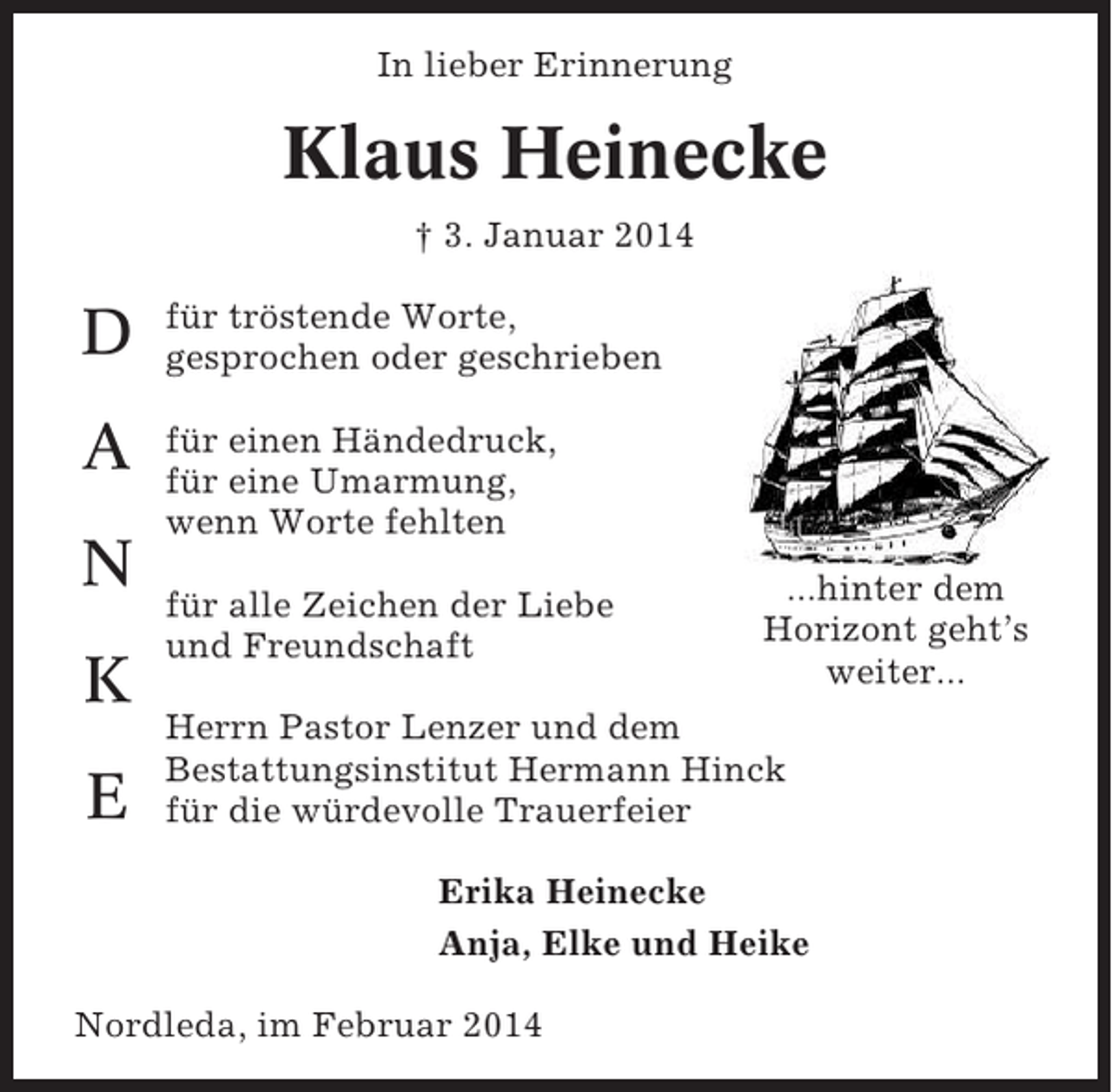 <p>In lieber Erinnerung</p><p>Klaus Heinecke<br />† 3. Januar 2014</p><p>D</p><p>für tröstende Worte,<br />gesprochen oder geschrieben</p><p>A</p><p>für einen Händedruck,<br />für eine Umarmung,<br />wenn Worte fehlten</p><p>N<br />K<br />E</p><p>für alle Zeichen der Liebe<br />und Freundschaft</p><p>...hinter dem<br />Horizont geht’s<br />weiter...</p><p>Herrn Pastor Lenzer und dem<br />Bestattungsinstitut Hermann Hinck<br />für die würdevolle Trauerfeier<br />Erika Heinecke<br />Anja, Elke und Heike</p><p>Nordleda, im Februar 2014</p>