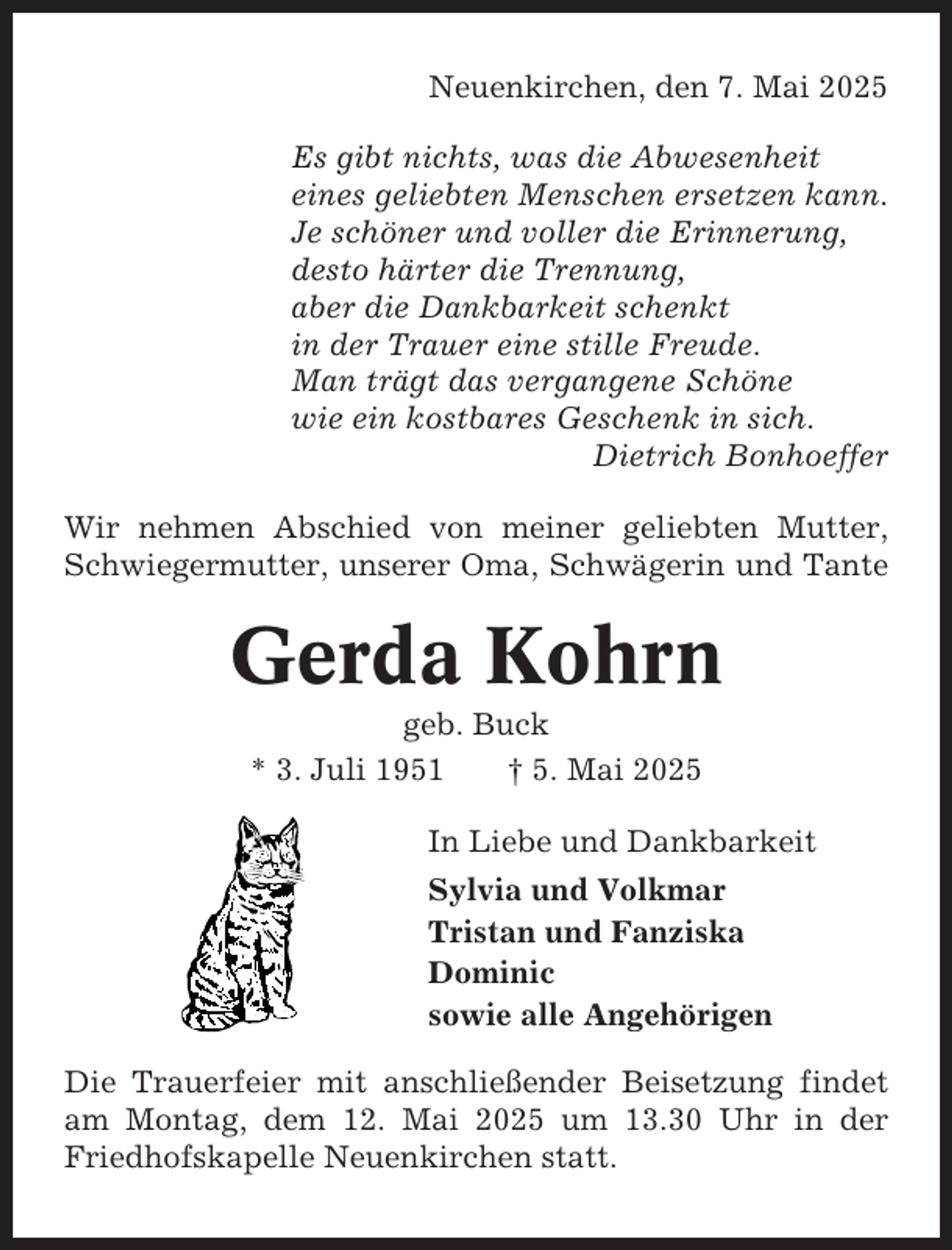 <p>Neuenkirchen, den 7. Mai 2025<br />Es gibt nichts, was die Abwesenheit<br />eines geliebten Menschen ersetzen kann.<br />Je schöner und voller die Erinnerung,<br />desto härter die Trennung,<br />aber die Dankbarkeit schenkt<br />in der Trauer eine stille Freude.<br />Man trägt das vergangene Schöne<br />wie ein kostbares Geschenk in sich.<br />Dietrich Bonhoeffer<br />Wir nehmen Abschied von meiner geliebten Mutter,<br />Schwiegermutter, unserer Oma, Schwägerin und Tante</p><p>Gerda Kohrn<br />geb. Buck<br />* 3. Juli 1951<br />† 5. Mai 2025<br />In Liebe und Dankbarkeit<br />Sylvia und Volkmar<br />Tristan und Fanziska<br />Dominic<br />sowie alle Angehörigen<br />Die Trauerfeier mit anschließender Beisetzung findet<br />am Montag, dem 12. Mai 2025 um 13.30 Uhr in der<br />Friedhofskapelle Neuenkirchen statt.</p>