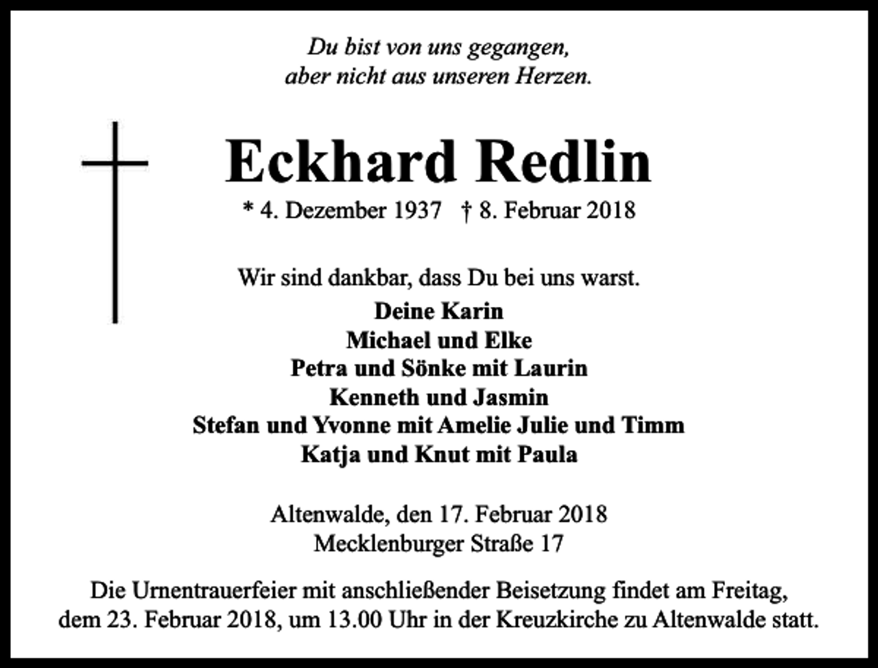 <p>Du bist von uns gegangen,<br />aber nicht aus unseren Herzen.</p><p>Eckhard Redlin<br />* 4. Dezember 1937 † 8. Februar 2018</p><p>Wir sind dankbar, dass Du bei uns warst.<br />Deine Karin<br />Michael und Elke<br />Petra und Sönke mit Laurin<br />Kenneth und Jasmin<br />Stefan und Yvonne mit Amelie Julie und Timm<br />Katja und Knut mit Paula<br />Altenwalde, den 17. Februar 2018<br />Mecklenburger Straße 17<br />Die Urnentrauerfeier mit anschließender Beisetzung findet am Freitag,<br />dem 23. Februar 2018, um 13.00 Uhr in der Kreuzkirche zu Altenwalde statt.</p>