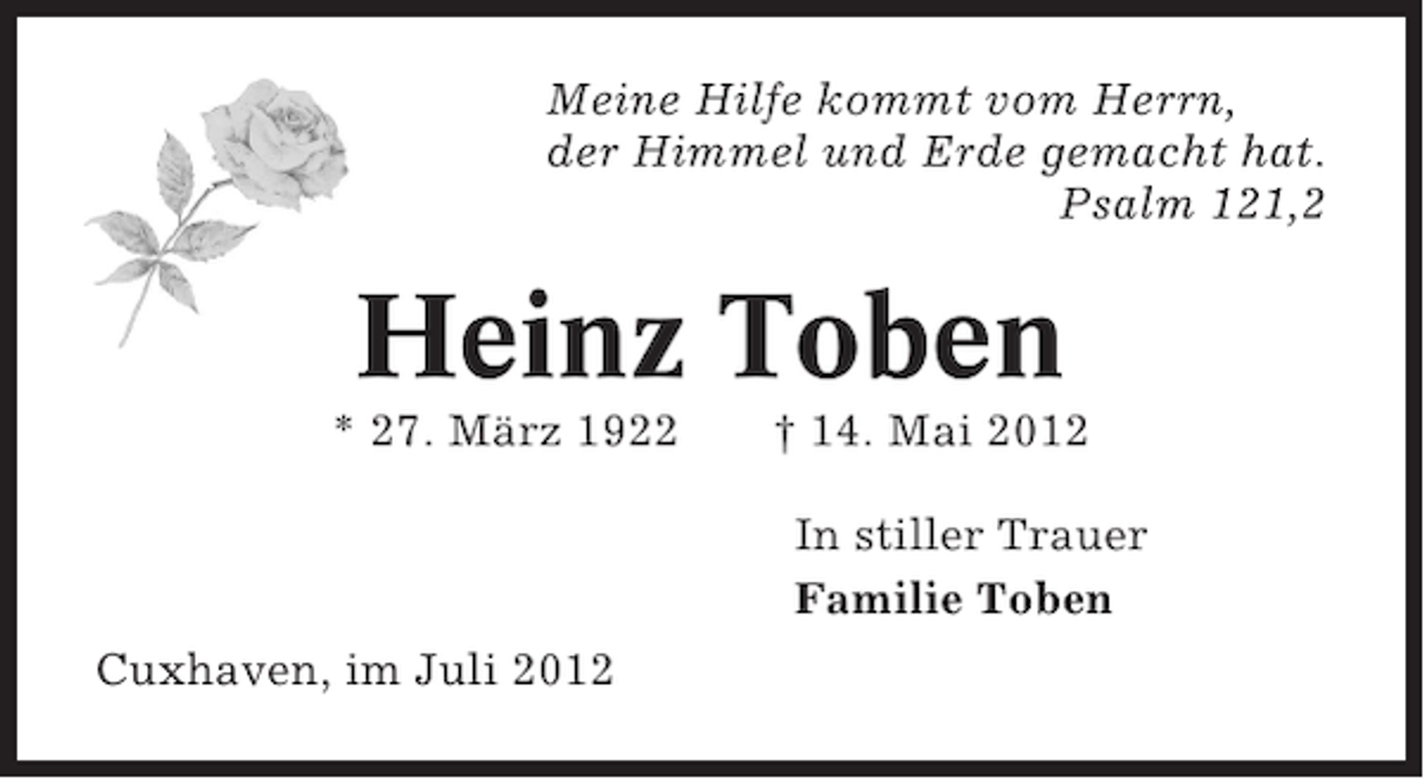 <p>Meine Hilfe kommt vom Herrn,<br />der Himmel und Erde gemacht hat.<br />Psalm 121,2</p><p>Heinz Toben<br />* 27. März 1922</p><p>† 14. Mai 2012<br />In stiller Trauer<br />Familie Toben</p><p>Cuxhaven, im Juli 2012</p>