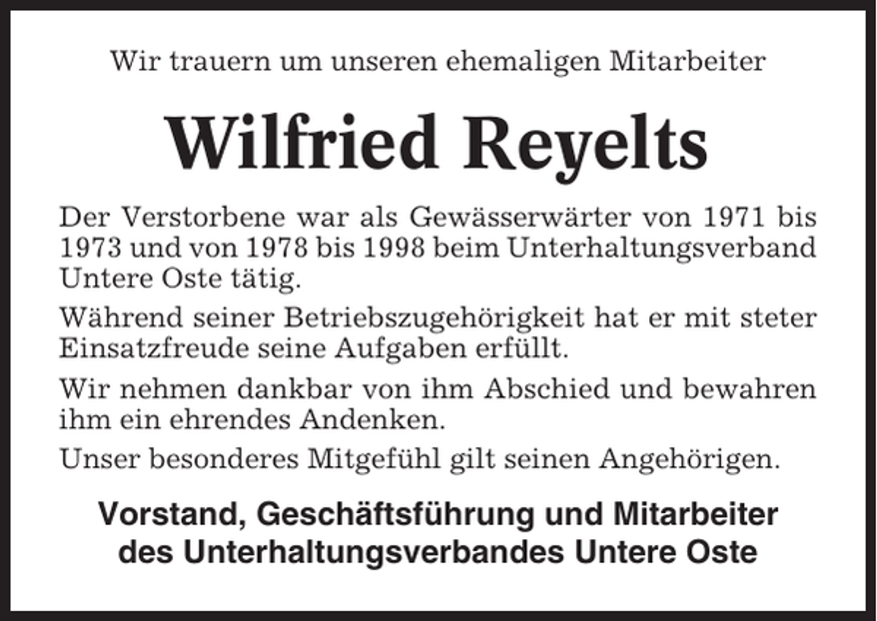 <p>Wir trauern um unseren ehemaligen Mitarbeiter</p><p>Wilfried Reyelts<br />Der Verstorbene war als Gewässerwärter von 1971 bis<br />1973 und von 1978 bis 1998 beim Unterhaltungsverband<br />Untere Oste tätig.<br />Während seiner Betriebszugehörigkeit hat er mit steter<br />Einsatzfreude seine Aufgaben erfüllt.<br />Wir nehmen dankbar von ihm Abschied und bewahren<br />ihm ein ehrendes Andenken.<br />Unser besonderes Mitgefühl gilt seinen Angehörigen.</p><p>Vorstand, Geschäftsführung und Mitarbeiter<br />des Unterhaltungsverbandes Untere Oste</p>