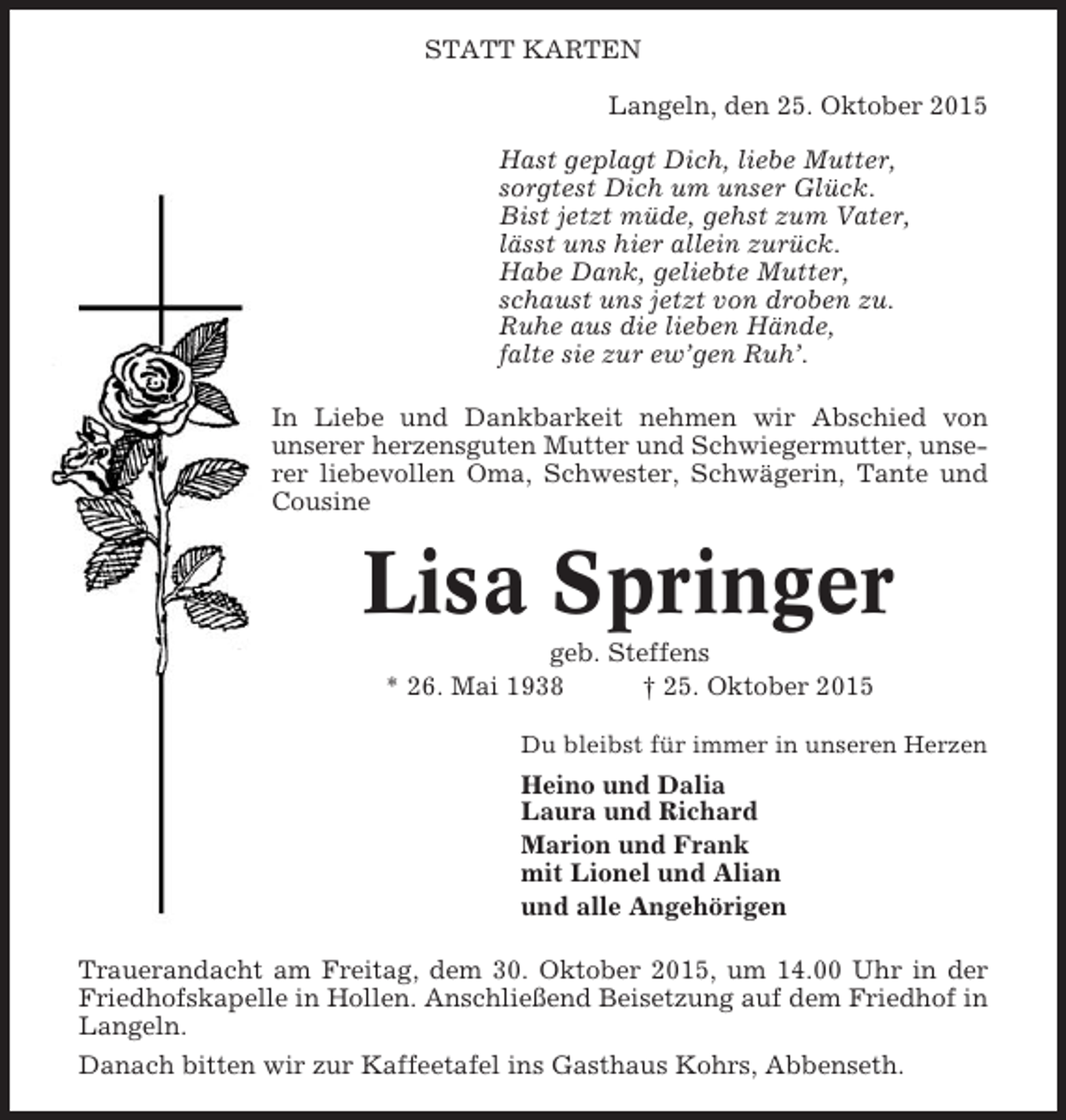 <p>STATT KARTEN<br />Langeln, den 25. Oktober 2015<br />Hast geplagt Dich, liebe Mutter,<br />sorgtest Dich um unser Glück.<br />Bist jetzt müde, gehst zum Vater,<br />lässt uns hier allein zurück.<br />Habe Dank, geliebte Mutter,<br />schaust uns jetzt von droben zu.<br />Ruhe aus die lieben Hände,<br />falte sie zur ew’gen Ruh’.<br />In Liebe und Dankbarkeit nehmen wir Abschied von<br />unserer herzensguten Mutter und Schwiegermutter, unserer liebevollen Oma, Schwester, Schwägerin, Tante und<br />Cousine</p><p>Lisa Springer<br />geb. Steffens<br />* 26. Mai 1938<br />† 25. Oktober 2015<br />Du bleibst für immer in unseren Herzen</p><p>Heino und Dalia<br />Laura und Richard<br />Marion und Frank<br />mit Lionel und Alian<br />und alle Angehörigen<br />Trauerandacht am Freitag, dem 30. Oktober 2015, um 14.00 Uhr in der<br />Friedhofskapelle in Hollen. Anschließend Beisetzung auf dem Friedhof in<br />Langeln.<br />Danach bitten wir zur Kaffeetafel ins Gasthaus Kohrs, Abbenseth.</p>